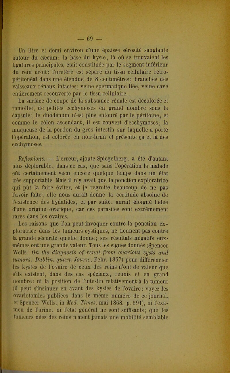 Un litre et demi environ d'une épaisse sérosité sanglante autour du caecum; la base du kyste, là où se trouvaient les ligatures principales, était constituée par le segment inférieur du rein droit-, l'uretère est séparé du tissu cellulaire rétro- péritonéal dans une étendue de 8 centimètres; branches des vaisseaux rénaux intactes; veine spermatique liée, veine cave entièrement recouverte par le tissu cellulaire. La surface de coupe de la substance rénale est décolorée et ramollie, de petites ecchymoses en grand nombre sous la Capsule; le duodénum n'est plus entouré par le péritoine, et comme le côlon ascendant, il est couvert d'ecchymoses; la muqueuse de la portion du gros intestin sur laquelle a porté l'opération, est colorée en noir-brun et présente çà et là des ecchymoses. Réflexions. — L'erreur, ajoute Spiegelberg, a été d'autant plus déplorable, dans ce cas, que sans l'opération la malade eût certainement vécu encore quelque temps dans un état très supportable. Mais il n'y avait que la ponction exploratrice qui pût la faire éviter, et je regrette beaucoup de ne pas l'avoir faite; elle nous aurait donné la certitude absolue de l'existence des hydatides, et par suite, aurait éloigné l'idée d'une origine ovarique, car ces parasites sont extrêmement rares dans les ovaires. Les raisons que l'on peut invoquer contre la ponction ex- ploratrice dans les tumeurs cystiques, ne tiennent pas contre la grande sécurité qu'elle donne; ses résultats négatifs eux- mêmes ont une grande valeur. Tous les signes donnés (Spencer Wells: On the diagnosis of rénal from ovarious cysts and lumors. Dublin, quart. Journ., Febr. 1867) pour différencier les kystes de l'ovaire de ceux des reins n'ont de valeur que s'ils existent, dans des cas spéciaux, réunis et en grand nombre: ni la position de l'intestin relativement à la tumeur (il peut s'insinuer en avant des kystes de l'ovaire: voyez les ovariotomics publiées dans le môme numéro de ce journal, et Spencer Wells, in Med. Times, mai 1868, p. 591), ni l'exa- men de l'urine, ni letat général ne sont .suffisants; que les tumeurs nées des reins n'aient jamais une mobilité semblable