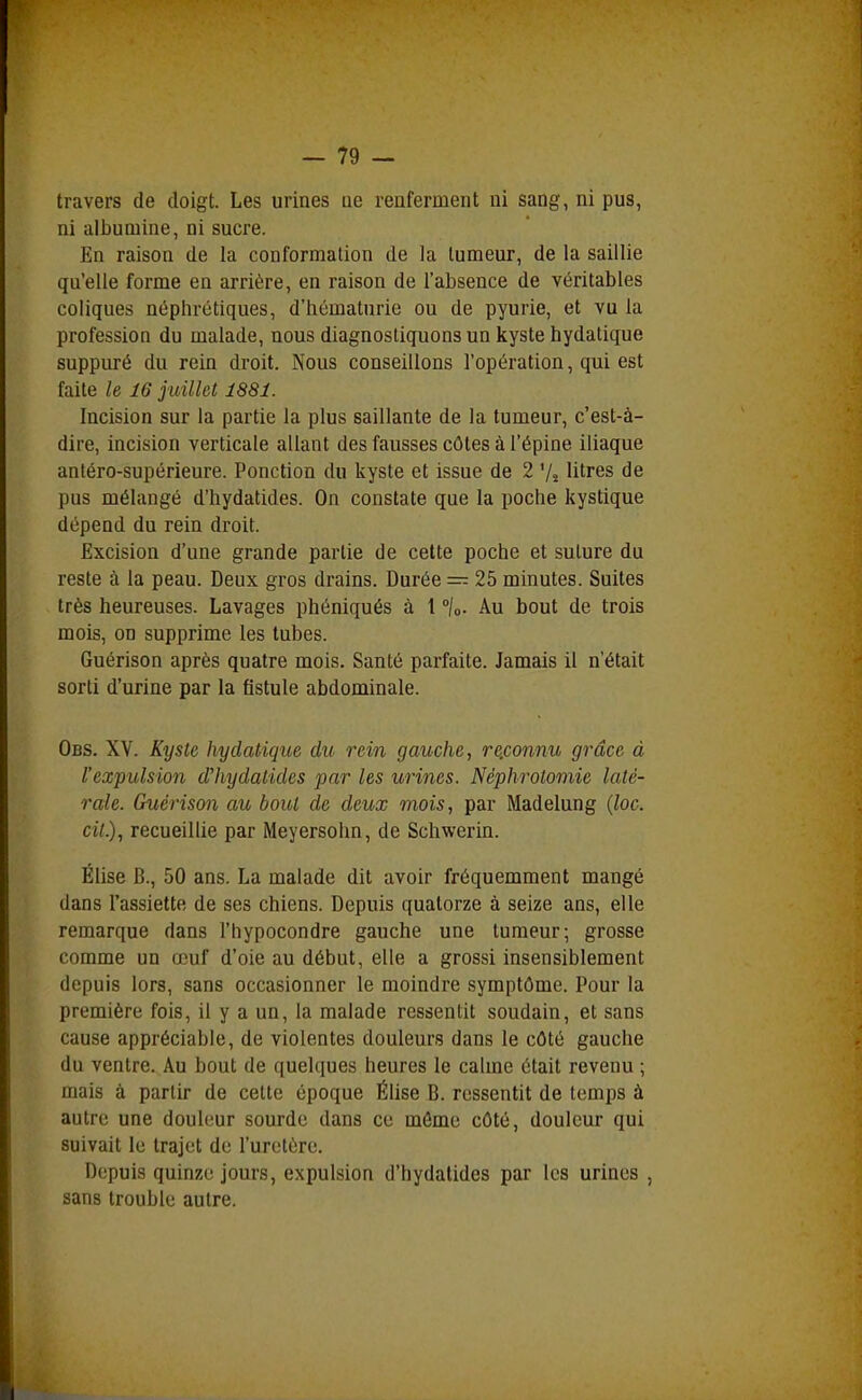 travers de doigt. Les urines ae renferment ni sang, ni pus, ni albumine, ni sucre. En raison de la conformation de la tumeur, de la saillie qu'elle forme en arrière, en raison de l'absence de véritables coliques néphrétiques, d'iiématurie ou de pyurie, et vu la profession du malade, nous diagnostiquons un kyste hydatique suppuré du rein droit. Nous conseillons l'opération, qui est faite le 16 juillet 1881. Incision sur la partie la plus saillante de la tumeur, c'est-à- dire, incision verticale allant des fausses côtes à l'épine iliaque antéro-supérieure. Ponction du kyste et issue de 2 '/s litres de pus mélangé d'iiydatides. On constate que la poche kystique dépend du rein droit. Excision d'une grande partie de cette poche et suture du reste à la peau. Deux gros drains. Durée = 25 minutes. Suites très heureuses. Lavages phéniqués à l °\o- Au bout de trois mois, on supprime les tubes. Guérison après quatre mois. Santé parfaite. Jamais il n'était sorti d'urine par la fistule abdominale. Obs. XV. Kyste hydatique du rein gauche, re.connu grâce à l'expulsion d'hydalides par les urines. Néphrolomie laté- rale. Guérison au bout de deux mois, par Madelung {loc. cil), recueillie par Meyersohn, de Schwerin. Élise B., 50 ans. La malade dit avoir fréquemment mangé dans l'assiette de ses chiens. Depuis quatorze à seize ans, elle remarque dans l'hypocondre gauche une tumeur; grosse comme un œuf d'oie au début, elle a grossi insensiblement depuis lors, sans occasionner le moindre symptôme. Pour la première fois, il y a un, la malade ressentit soudain, et sans cause appréciable, de violentes douleurs dans le côté gauche du ventre. Au bout de quelques heures le calme était revenu ; mais à partir de cette époque Élise B. ressentit de temps à autre une douleur sourde dans ce môme côté, douleur qui suivait le trajet de l'uretère. Depuis quinze jours, expulsion d'hydalides par les urines , sans trouble autre.