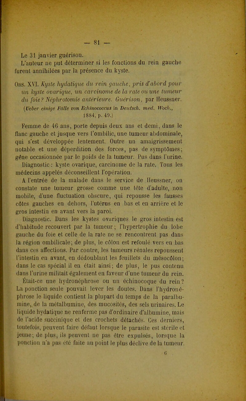 Le 31 janvier guérison. L'auteur ne put déterminer si les fonctions du rein gauche furent annihilées par la présence du kyste. Obs. XVI. Kyste hytlatique dit rein gauche, pris d'abord pour un kyste ovarique, un carcinome de la rate ou une tumeur du foie? Néphrotomie antérieure. Guérison, par Heussner. (Ueber einige Fûlle von Echinococcus in Deutsch. vied. Woch., 1884, p. 49.) Femme de 4G ans, porte depuis deux ans et demi, dans le flanc gauche et jusque vers l'ombilic, une tumeur abdominale, qui s'est développée lentement. Outre un amaigrissement notable et une déperdition dçs forces, pas de symptômes; géne occasionnée par le poids de la tumeur. Pus dans l'urine. Diagnostic : kyste ovarique, carcinome de la rate. Tous les médecins appelés déconseillent l'opération. A l'entrée de la malade dans le service de Heussner, on constate une tumeur grosse comme une fête d'adulte, non mobile, d'une fluctuation obscure, qui repousse les fausses côtes gauches en dehors, l'utérus en bas et en arrière et le gros intestin en avant vers la paroi. Diagnostic. Dans les kystes ovariques le gros intestin est d'habitude recouvert par la tumeur; l'hypertrophie du lobe gauche du foie et celle de la raie ne se rencontrent pas dans la région ombilicale; de plus, le côlon est refoulé vers en bas dans ces affections. Par contre, les tumeurs rénales repoussent l'intestin en avant, en dédoublant les feuillets du mésocôlon; dans le cas spécial il en était ainsi; de plus, le pus contenu dans l'urine militait également en faveur d'une tumeur du rein. Était-ce une hydronéphrose ou un échinocoque du rein? La ponction seule pouvait lever les doutes. Dans l'hydroné- plirose le liquide contient la plupart du temps de la paralbu- mine, de la métalbuminc, des mucosités, des sels urinaires. Le liquide hydatiquc ne renferme pas d'ordinaire d'albumine, mais de l'acide succiniqiie et des crochets détachés. Ces derniers, toutefois, peuvent faire défaut lorsque le parasite est stérile et jeune; de plus, ils peuvent ne pas être e.\pulsés, lorsque la ponction n'a pas été faite au point le plus déclive de la tumeur. (i