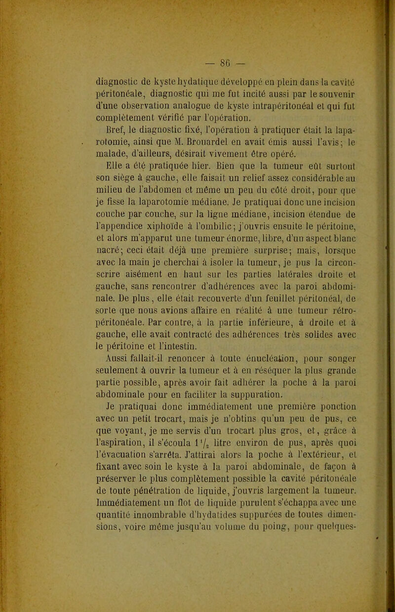 diagnostic de kyste liydatiquc développé en plein dans la cavité péritonéale, diagnostic qui me fut incité aussi par le souvenir d'une observation analogue de kyste intrapéritonéal et qui fut complètement vérifié par l'opération. Bref, le diagnostic fixé, l'opération à pratiquer était la lapa- rotomie, ainsi que M. Brouardel en avait émis aussi l'avis; le malade, d'ailleurs, désirait vivement être opéré. Elle a été pratiquée hier. Bien que la tumeur eût surtout son siège à gauche, elle faisait un relief assez considérable au milieu de l'abdomen et même un peu du côté droit, pour que je fisse la laparotomie médiane. Je pratiquai donc une incision couche par couche, sur la ligne médiane, incision étendue de l'appendice xiphoïde à l'ombilic; j'ouvris ensuite le péritoine, et alors m'apparut une tumeur énorme, libre, d'un aspect blanc nacré; ceci était déjà une première surprise; mais, lorsque avec la main je cherchai à isoler la tumeur, je pus la circon- scrire aisément en haut sur les parties latérales droite et gauche, sans rencontrer d'adhérences avec la paroi abdomi- nale. De plus, elle était recouverte d'un feuillet péritonéal, de sorte que nous avions affaire en réalité à une tumeur rétro- péritonéale. Par contre, à la partie inférieure, à droite et à gauche, elle avait contracté des adhérences très solides avec le péritoine et l'intestin. Aussi fallait-il renoncer à toute énucléaiion, pour songer seulement à ouvrir la tumeur et à en réséquer la plus grande partie possible, après avoir fait adhérer la poche à la paroi abdominale pour en faciliter la suppuration. Je pratiquai donc immédiatement une première ponction avec un petit trocart, mais je n'obtins qu'un peu de pus, ce que voyant, je me servis d'un trocart plus gros, et, grâce à l'aspiration, il s'écoula l'/s litre environ de pus, après quoi l'évacuation s'arrêta. J'attirai alors la poche à l'extérieur, et fixant avec soin le kyste à la paroi abdominale, de façon à préserver le plus complètement possible la cavité péritonéale de toute pénétration de liquide, j'ouvris largement la tumeur. Immédiatement un flot de liquide purulent s'échappa avec une quantité innombrable d'hydalides suppurées de toutes dimen- sions, voire môme jusqu'au volume du poing, pour quelques-