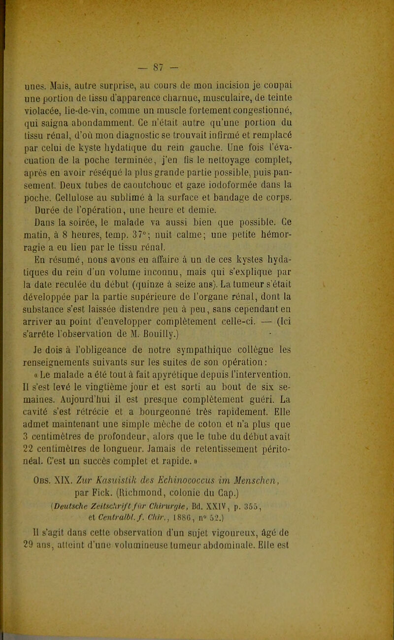 unes. Mais, autre surprise, au cours de mon incision je coupai une portion de lissu d'apparence cliarnuc, musculaire, de teinte violacée, lie-de-vin, comme un muscle fortement congestionné, qui saigna abondamment. Ce n'était autre qu'une portion du lissu rénal, d'où mon diagnostic se trouvait infirmé et remplacé par celui de kyste liydatique du rein gauche. Une fois l'éva- cuation de la poche terminée, j'en Us le nettoyage complet, après en avoir réséqué la plus grande partie possible, puis pan- sement. Deux tubes de caoutchouc et gaze iodoformée dans la poche. Cellulose au sublimé à la surface et bandage de corps. Durée de l'opération, une heure et demie. Dans la soirée, le malade va aussi bien que possible. Ce matin, à 8 heures, temp. S?-, nuit calme; une petite hémor- ragie a eu lieu par le tissu rénal. En résumé, nous avons eu affaire à un de ces kystes hyda- tiques du rein d'un volume inconnu, mais qui s'explique par la date reculée du début (quinze à seize ans). La tumeur s'était développée par la partie supérieure de l'organe rénal, dont la substance s'est laissée distendre peu à peu, sans cependant en arriver au point d'envelopper complètement celle-ci. — (Ici s'arrête Tobservalion de M. Bouilly.) Je dois à l'obligeance de notre sympathique collègue les renseignements suivants sur les suites de son opération: « Le malade a été tout à fait apyrétique depuis l'intervention. Il s'est levé le vingtième jour et est sorti au bout de six se- maines. Aujourd'hui il est presque complètement guéri. La cavité s'est rétrécie et a bourgeonné très rapidement. Elle admet maintenant une simple mèche de coton et n'a plus que 3 centimètres de profondeur, alors que le tube du début avait 22 centimètres de longueur. Jamais de retentissement périto- néal. C'est un succès complet et rapide. » Obs. XIX. Zur Kasuisiik des Ëchinococcus im Menschcn, par Fick. (lUchmond, colonie du Cap.) (Deutsche Zeitschri/ù/ûr Chirurgie, Bd. XXIV, p. 355, aCentralbl.f. Chir., I88G, n 52.) 11 s'agit dans cette observation d'un sujet vigoureux, âgé de 29 ans, alloint d'une volumineuse tumeur abdominale. Elle est