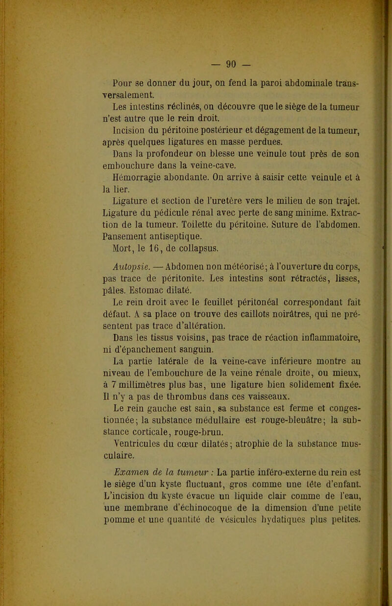 Pour 3e donner du jour, on fend la paroi abdominale trans- versalement. Les intestins réclinés, on découvre que le siège de la tumeur n'est autre que le rein droit. Incision du péritoine postérieur et dégagement de la tumeur, après quelques ligatures en masse perdues. Dans la profondeur on blesse une veinule tout près de son embouchure dans la veine-cave. Hémorragie abondante. On arrive à saisir cette veinule et à la lier. Ligature et section de l'uretère vers le milieu de son trajet. Ligature du pédicule rénal avec perte de sang minime. Extrac- tion de la tumeur. Toilette du péritoine. Suture de l'abdomen. Pansement antiseptique. Mort, le 16, de coUapsus. Autopsie. — Abdomen non météorisé; à l'ouverture du corps, pas trace de péritonite. Les intestins sont rétractés, lisses, pâles. Estomac dilaté. Le rein droit avec le feuillet péritonéal correspondant fait défaut. A sa place on trouve des caillots noirâtres, qui ne pré- sentent pas trace d'altération. Dans les tissus voisins, pas trace de réaction inflammatoire, ni d'épanchement sanguin. La partie latérale de la veine-cave inférieure montre au niveau de l'embouchure de la veine rénale droite, ou mieux, à 7 millimètres plus bas, une ligature bien solidement fixée. II n'y a pas de thrombus dans ces vaisseaux. Le rein gauche est sain, sa substance est ferme et conges- tionnée; la substance médullaire est rouge-bleuâtre; la sub- stance corticale, rouge-brun. Ventricules du cœur dilatés ; atrophie de la substance mus- culaire. Examen de la tumeur : La partie inféro-externe du rein est le siège d'un kyste fluctuant, gros comme une tête d'enfant. L'incision du kyste évacue un liquide clair comme de l'eau, une membrane d'échinocoque de la dimension d'une petite pomme et une quantité de vésicules bydatiqucs plus petites.