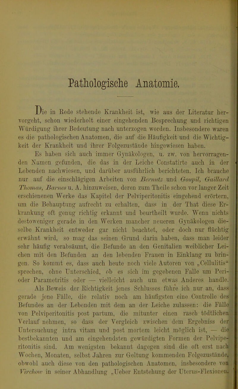 Pathologisclie Anatomie. Die in Rede stehende Krankheit ist, wie aus der Literatur her- vorgeht, schon wiederholt einer eingehenden Besprechung und richtigen Würdigung ihrer Bedeutung nach unterzogen worden. Insbesondere waren es die pathologischen Anatomen, die auf die Häufigkeit und die Wichtig- keit der Krankheit und ihrer Folgezustände hingewiesen haben. Es haben sich auch immer Gynäkologen, u. zw. von hervorragen- den Namen gefunden, die das in der Leiche Constatirte auch in der Lebenden nachwiesen, und darüber ausführlich berichteten. Ich brauche nur auf die einschlägigen Arbeiten von Bernutz imd Goupil, GaiUard Thomas, Barnes u. A. hinzuweisen, deren zum Theile schon vor langer Zeit erschienenen Werke das Kapitel der Pelviperitonitis eingehend erörtern, um die Behauptung aufrecht zu erhalten, das,« in der That diese Er- krankimg oft genug richtig erkannt und beurtheilt wurde. Wenn nichts destoweniger gerade in den Werken mancher neueren Gynäkologen die- selbe Krankheit entweder gar nicht beachtet, oder doch nur flüchtig erwähnt wird, so mag das seinen Grund darin haben, dass mau leider sehr häufig verabsäumt, die Befunde an den Genitalien weiblicher Lei- chen mit den Befimden an den lebenden Frauen in Einklang zu brin- gen. So kommt es, dass auch heute noch viele Autoren von „Cellulitis'- sprechen, ohne Unterschied, ob es sich im gegebenen Falle um Peri- oder Parametritis oder — vielleicht auch um etwas Anderes handle. Als Beweis der Richtigkeit jenes Schlusses führe ich nur an, dass gerade jene Fälle, die relativ noch am häufigsten eine Controlle des Befundes an der Lebenden mit dem an der Leiche zulassen: die Fälle von Pelviperitonitis post partum, die mitunter einen rascb tödtlichen Verlauf nehmen, so dass der Vergleich zwischen dem Ergebniss der Untersuchung intra vitam und post mortem leicht möglich ist, — dit' bestbekannten und am eingehendsten gewürdigten Formen der Pelviin - ritouitis sind. Am wenigsten bekannt dagegen sind die oft erst iiinli Wochen, Monaten, selbst Jahi'on ziir Geltung kommenden Folgezuständc obwohl auch diese von den pathologischen Anatomen, insbesondere \on Virchow in seiner Abhandhmg „Ueber Entstehung der Uterus-Flexiomn.