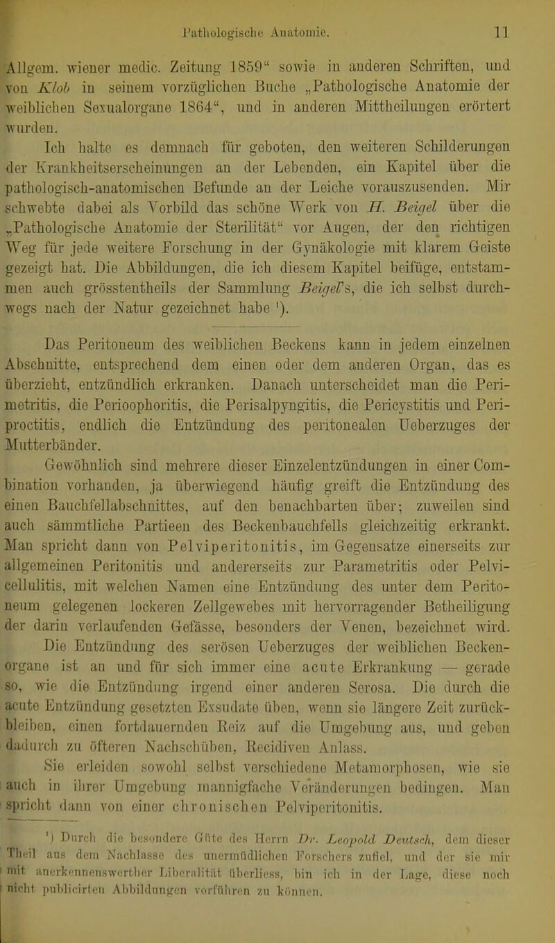 Allgem. wiener medic. Zeitung 1859 sowie in anderen Schriften, und vuii Klob in seinem vorzüglichen Buche „Pathologische Anatomie der weiblichen Sexualorgane 1864, und in anderen Mittheilungen erörtert wurden. Ich halte es demnach für geboten, den weiteren Schilderimgen der Krankheitserscheinungen an der Lebenden, ein Kapitel über die pathologisch-anatomischen Befunde an der Leiche vorauszusenden. Mir schwebte dabei als Vorbild das schöne Werk von S. Beigel über die ^Pathologische Anatomie der Sterilität vor Augen, der den richtigen Weg für jede weitere Forschung in der Gynäkologie mit klarem Geiste gezeigt hat. Die Abbildungen, die ich diesem Kapitel beifüge, entstam- men auch grösstentheils der Sammlung Beif/eVs, die ich selbst durch- wegs nach der Natur gezeichnet habe '). Das Peritoneum des weiblichen Beckens kann in jedem einzelnen Abschnitte, entsprechend dem einen oder dem anderen Organ, das es überzieht, entzündlich erkranken. Danach unterscheidet man die Peri- metritis, die Perioophoritis, die Perisalpyngitis, die Pericystitis und Peri- proctitis, endlich die Entzündung des peritonealen Ueberzuges der Mutterbänder. Gewöhnlich sind mehrere dieser Einzelentzündimgen in einer Com- bination vorhanden, ja überwiegend häufig greift die Entzündung des einen Bauchfellabschnittes, auf den benachbarten über; zuweilen sind auch sämmtliche Partieen des Beckenbauchfells gleichzeitig erkrankt. Man spricht dann von Pelviperitonitis, im Gegensatze einerseits zur allgemeinen Peritonitis und andererseits zur Parametritis oder Pelvi- celliditis, mit welchen Namen eine Entzündung des imter dem Perito- neum gelegenen lockeren Zellgewebes mit hervorragender Betheiligung der darin verlaufenden Gelasse, besonders der Venen, bezeichnet wird. Die Entzündung des serösen Ueberzuges der weiblichen Becken- organe ist an und für sich immer eine acute Erkrankung — gerade 80, wie die Entzündung irgend einer anderen Serosa. Die durch die acute Entzündung gesetzten Exsudate üben, wenn sie längere Zeit zurück- bleiben, einen fortdauernden Reiz auf die Umgebung aus, und geben dadurch zu öfteren Nachschüben, Recidiven Anlass. Sie erleiden sowohl selbst verschiedene Metamorphosen, wie sie : auch in ihrer Umgebung mannigfache Veränderungen bedingen. Man 'Spricht dann von einer chronischen Pelviperitonitis. 'l Durch die besondere Güte des Herrn Dr. Leopold Deutsch, dem dieser Tluiil aus dem Nachlasse des unennüdliehen Forschers zufiel, und der sie mir mit anerkennenswcrtlier Liberalität überliess, bin ich in der Lage, diese noch ' niclit publicirteii Abbildungen vorführen zu können.