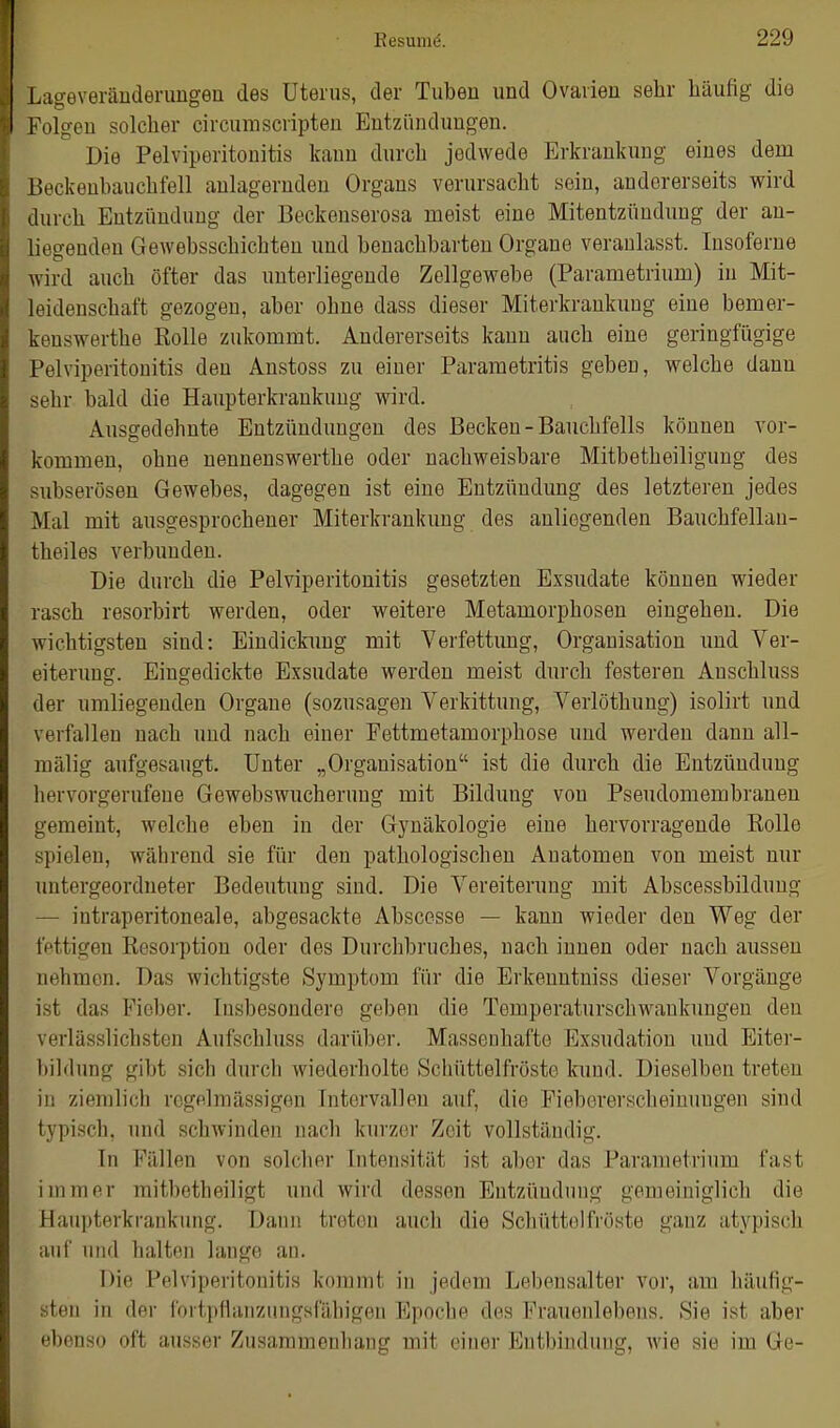 Lageverändenmgen des Uterus, der Tuben und Ovarien sehr häufig die Folgen solcher circumscripteu Entzündungen. Die Pelviperitonitis kann durch jedwede Erkrankung eines dem Beckenbauchfell anlagernden Organs verursacht sein, andererseits wird durch Entzündung der Beckenserosa meist eine Mitentzündung der an- liegenden Gewebsschichten und benachbarten Organe veranlasst. Insoferne wird auch öfter das unterliegende Zellgewebe (Parametrium) in Mit- leidenschaft gezogen, aber ohne dass dieser Miterkrankuug eine bemer- kenswerthe Kolle zukommt. Andererseits kann auch eine geringfügige Pelviperitonitis den Anstoss zu einer Parametritis geben, welche dann sehr bald die Haupterkrankung wird. Ausgedehnte Entzündungen des Becken - Bauchfells können vor- kommen, ohne nenneuswerthe oder nachweisbare Mitbetheiliguug des subserösen Gewebes, dagegen ist eine Entzündung des letzteren jedes Mal mit ausgesprochener Miterkrankung des anliegenden Bauchfellan- theiles verbunden. Die durch die Pelviperitonitis gesetzten Exsudate können wieder rasch resorbirt werden, oder weitere Metamorphosen eingehen. Die wichtigsten sind: Eindickimg mit Verfettimg, Organisation imd Ver- eiterung. Eingedickte Exsudate werden meist durch festeren Anschluss der umliegenden Organe (sozusagen Verkittung, Verlöthung) isolirt und verfallen nach und nach einer Fettmetamorphose und werden dann all- mälig aufgesaugt. Unter „Organisation ist die durch die Entzündung hervorgerufene Gewebswucherung mit Bildung von Pseudomembranen geraeint, welche eben in der Gynäkologie eine hervorragende Rolle spielen, während sie für den pathologischen Anatomen von meist nur untergeordneter Bedeutung sind. Die Vereiterung mit Abscessbildung — intraperitoneale, abgesackte Abscesse — kann wieder den Weg der fettigen Resorption oder des Durchbruches, nach innen oder nach aussen nehmen. Das wichtigste Symptom für die Erkenntniss dieser Vorgänge ist das Fieber. Insbesondere geben die Temperaturschwankungen den verlässlichsten Aufschluss darüber. Massenhafte Exsudation uud Eiter- bildung gibt sich durch wiederholte Schüttelfröste kund. Dieselben treten in ziemlich rogplmässigen Intervallen auf, die Fiebererscheinuugen sind typisch, und schwinden nach kurzer Zeit vollständig. In Fällen von solcher Intensität ist aber das Parametrium fast immer raitbetheiligt und wird dessen Entzündung gemeiniglich die Haupterkrankung. Dann treten auch die Schüttelfröste ganz atypisch auf und halten lange an. Die Pelviperitonitis kommt in jedem Lebensalter vor, am häufig- sten in der fortpflanzungsfähigen Epoche des Frauenlebens. Sie ist aber ebenso oft ausser Zusammenhang mit einer Entbindung, wie sie im Ge-