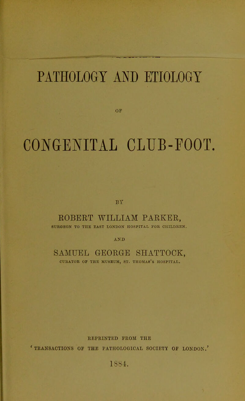 PATHOLOGY AND ETIOLOGY OP CONGENITAL CLUB-FOOT. BY ROBERT WILLIAM PARKER, 6UR0E0N TO THE EAST LONDON HOSPITAL FOR CHILDREN. AND SAMUEL GEORaE SHATTOOK, CURATOR OF THE MUSEUM, ST. THOMAS'S HOSPITAL. REPRINTED FROM THE 'transactions of the pathological society of LONDON.' 1884.