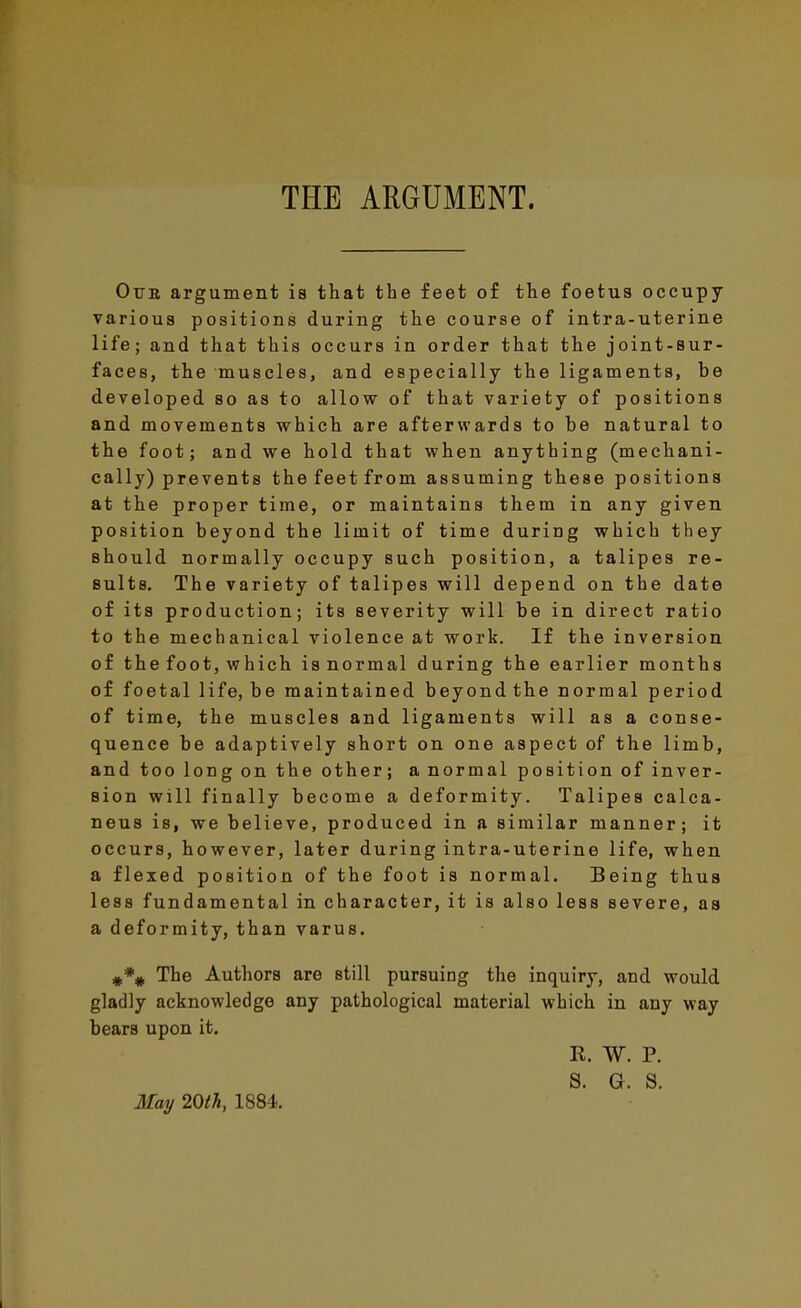 THE ARGUMENT. Otjb argument is that the feet of the foetus occupy various positions during the course of intra-uterine life; and that this occurs in order that the joint-sur- faces, the muscles, and especially the ligaments, be developed so as to allow of that variety of positions and movements which are afterwards to be natural to the foot; and we hold that when anything (mechani- cally) prevents the feet from assuming these positions at the proper time, or maintains them in any given position beyond the limit of time during which tbey should normally occupy such position, a talipes re- sults. The variety of talipes will depend on the date of its production; its severity will be in direct ratio to the mechanical violence at work. If the inversion of the foot, which is normal during the earlier months of foetal life, be maintained beyond the normal period of time, the muscles and ligaments will as a conse- quence be adaptively short on one aspect of the limb, and too long on the other; a normal position of inver- sion will finally become a deformity. Talipes calca- neus is, we believe, produced in a similar manner; it occurs, however, later during intra-uterine life, when a flexed position of the foot is normal. Being thus less fundamental in character, it is also less severe, as a deformity, than varus. The Authors are still pursuing the inquiry, and would gladly acknowledge any pathological material which in any way bears upon it, R. W. P. S. G. S. May 20tTi, 1884. I