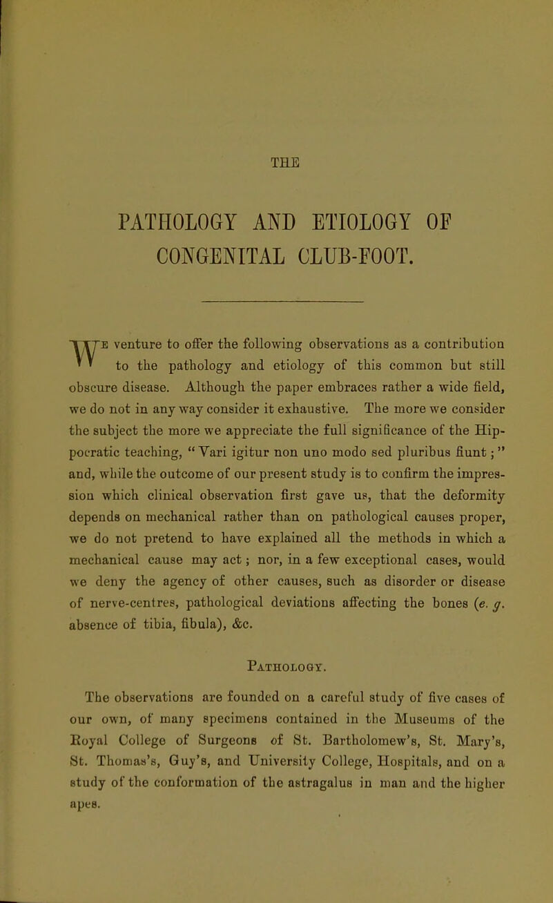 THE PATHOLOGY AND ETIOLOGY OF CONGENITAL CLUB-FOOT. WE venture to offer the following observations as a contribution to the pathology and etiology of this common but still obscure disease. Although the paper embraces rather a wide field, we do not in any way consider it exhaustive. The more we consider the subject the more we appreciate the full significance of the Hip- poL-ratic teaching,  Vari igitur non uno modo sed pluribus fiunt;  and, while the outcome of our present study is to confirm the impres- sion which clinical observation first gave ue, that the deformity depends on mechanical rather than on pathological causes proper, we do not pretend to have explained all the methods in which a mechanical cause may act; nor, in a few exceptional cases, would we deny the agency of other causes, such as disorder or disease of nerve-centres, pathological deviations affecting the bones {e. g. absence of tibia, fibula), &c. Pathology. The observations are founded on a careful study of five cases of our own, of many specimens contained in the Museums of the Eoyal College of Surgeons of St. Bartholomew's, St. Mary's, St. Thomas's, Guy's, and University College, Hospitals, and on a study of the conformation of the astragalus in man and the higher apes.