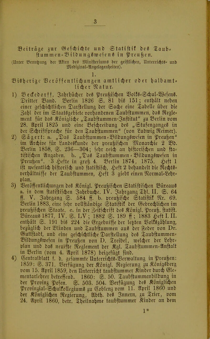 Seiträfle jur ®ef(fct{^te unb «Statiftif beS 2aub* [tumnKn = 53iIbunc\8iriefenö in ^reu§en. (Unter iöcniitung bcv Slftcn bcö ü.iJiniftcvium8 bcr gcifilid)cii, Untcvricf)tS' unb 3Webijinal»3lngcIcgcn^citcn). 1. ©iS^etigo 33etüffent({c^ungen amtlicher ober ^albamt* li(^er ?Ratur. 1) ©edeborff, Sa^rbüdjer beö ^rcu§ifc^en 5ßDlfÖ=©(^uI=5ßefen8. ©rittet 33anb. ^Berlin 1826 @. 81 biß 151; enthält neben einer gefc^ic^tlidjen ^Darftellung ber ©adje eine StabeOe über bie 3abl ber im ©taatögebiete oor^anbenen jlaubftummen, baö 9^egle= ment für baö Äontglic^e „2;aubftummen-=3nftitut ju 33erlin com 28. 3Ipril 1825 unb eine ißejd^reibung beö „©tufengangeö in ber S^riftfpra^e für ben Saubftummen (von Subffiig SReimer). 2) (Sägert: a. „3)ag 3;aubftummen = S3tlbung8raefen in ^Preu§en im 2lrd)iöe für Sanbeäfunbe ber preu§if^en 5]Ronarc^ie 2 33b. 33erlin 1858, (S. 236—304; feljr reid) an Ijtftorijc^en unb fta= tiftif(^en Shigaben. b. „T'aö S^aubftummen = 33ilbung§ix)efen in ^Preufeen. 3 ^efte in 4. Serlin 1874, 1875. ^eft 1 ift roeientlid) ^iftorifcfe unb ftatiftifc^, ^eft 2 be^anbelt bie ^e6)ti'' üer^ältniffe ber Saubftummen, ^eft 3 giebt einen SRormaUSebr» plan. 3) 3Serüffentlid)ungen beö ^önigl. ^reu§ifd^en ©tatiftifc^en Süreauö a. in bem ftatifttfcfeen 3abrbu(^e. IV. Sa^rgang 2:1)1. II. @. 64 ff. V. Sabrgang B. 584 jf. b. preu§if(^e ©tatiftif ^x. 69. 33erlin 1883, eine fe^r BoOflanbige ©tatiftif ber ©ebrec^lid^en im preu§ifc^en Staate, c. in ber Bfitfcferift beö Äßnigl. ^reu§. ftatift. 5Büreauö 1877, IV. @. LV ; 1882 @. 189 ff; 1883 ^eft I. II. enthalt ®. 191 biö 224 bie (grgebniffe ber legten ä^olfSjä^lung, bejügltc^ ber 53linben unb üaubftummen au8 ber fjeber üon Dr. ©uttftabt, unb eine gefc^icfetli^e SDarfteQung beö 3;aubftummen= 23ilbung8tt)ejen in ^reu§en üon D. Sreibei, roelc^er ber 8e^r= plan unb baö neuefte {Reglement ber Ägl. 2;aubftummen=2lnftalt in ^Berlin (üom 4. Slpril 1878) betgefügt finb. 4) ßentralblatt f. b. gefammtc UnterricfetslSerwaltung in^^reu§en: 1859: S. 371. 5Berfügung ber Äßnigl. {Regierung 3U Äontgöbcrfl vom 15. april 1859, ben Unterridjt taubftummer ^einberburc^ (51e« mentarlebrer betreffenb. 1860: @. 50. Saubftummcnbilbung in ber ?)roüin5 '•pofen. @. 503. 504. Verfügung beö ^ßniglit^en ?)rDwin3ial=Sdpulfoaegium8 ju Soblcnj Bom 11. Slpril 1860 unb ber Äoniglicfeen {Regierung, 9lbt^. beö Snnern, gu Slrier, com 24. aprit 1860, betr. 3;^eilnatjme taubftummer Äinber an bem 1*