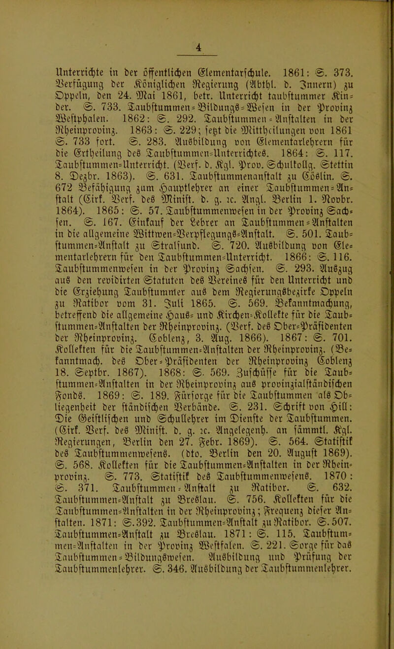 Unterrichte in ber offentlid^en @lementarf(feule. 1861: S. 373. 58erfügunc} ber Äöniglidjen Siegientng {'}\hi\)l b. Innern) ju Dppcln^ ben 24. ''Mai 1861, betr. Unterricht taubftummer ^in^ ber. fe, 733. 3;anb[tummen= 33ilbung9 = 2Beien in ber ^Promnj Sßeftphalen. 1862: @. 292. Saubftummen = Ölnftalten in ber Ot^einprornnj. 1863: @. 229; fe^t bie fCRittl)ciluncien uon 1861 733 fort. @. 283. 3lu8bilbung üon ölementarlehrern für bie (5rtl)eilnn9 beö S;aubftummen=UÜterrichteö. 1864: e». 117. 2;aub[tummen=Unterri(^t. (23erf. b. ^fgl. ^roo. ©d^nlfoHfl. Stettin 8. 3)e3br. 1863). @. 631. Saubftummenanftalt jn Soßlin. @. 672 SBefäbigung jum .^auptle^rer an einer 3^aubflunimen = 2ln= ftalt (Sirf. SSerf. beö «minift. b. g. 2C. Slngl. 33erlin 1. 5floDbr. 1864). 1865: @. 57. SaubftummenTOefen in ber ^rottinj @acl)= fen. @. 167. (Sinfauf ber Sebrer an 2;aubftummen = 2{nftalten in bie allgemeine SBittnjen=3Serpflegungö=2ln[tait. 501. Saab« ftummen=*jlnftalt ©tralfunb. @. 720. 9lu8bilbung üon @le= mentarlebrern für ben 2;aubftummcn=Unterricht. 1866: 116. Saubftummenttjefen in ber ^roüinj ©ac^fen. ^. 293. StuS^ug au8 ben reüibirten Statuten be9 23ereineS für ben Unterri^t unb bie ©rjiehung 3:aub[tumttier au8 bem S^tegierungSbe^irfe Dppeln gu {Ratibor ücm 31. 3uU 1865. ©. 569. SSefanntmac^ung, betreffenb bie allgenieine ^au8= unb It'irc^en^^ollette für bie 5£aub= ftummen=3ln[talten ber SR|einprDüinj. (Sßerf. beö Dber=^rä[ibenten ber 9f?hfinpromna. (Soblenj, 3. 2lug. 1866). 1867: ©. 701. Äofleften für bie 2;aub[tumnien=2lnftalten ber 9flhftnp'^''»inö- fanntmadh. beg Dber = ^räfibenten ber aftheinproDinj ßoblenj 18. Septbr. 1867). 1868: @. 569. 3uf*üffe für bie Zaub-^ ftummen=3(nftalten in ber JR^einprouinj au8 proDin^ialftdnbifcIjen gonbg. 1869: @. 189. gürforge fi'ir bie Saubftummen al8 Db= liegenbeit ber [tänbif(^en ^erbäiibe. @. 231. ©(ibrift üon ^iß: 3)ie ©eiftlifc^en unb ©c^ullehrer im ©ienfte ber 2;aub[tummen. (Sirf. SSerf. beä 5Kinift. b, g. k. Slngelegen^. an fdmmtl. Ägl. ^Regierungen, SSerlin ben 27. gebr. i869). @. 564. ©tatiftif beö Saubftummenmefcnö. (bto. Berlin ben 20. Sluguft 1869). <S. 568. Toiletten für bie 3;aub[tummen=2ln[talten in ber 9flbcin= profinj. @. 773. ©tatiftif beö Saubftummeniüefene. 1870: @. 371. Saubftummen = 9lnftalt au JRatibor. S. 632. Saub[tnmmen=9lnftalt ju 93re8lau. @. 756. Äolleftcn für bie 3:aubftummen=^}lnftalten in ber JRh»-'i«P'^''>^^J 5 «^'^'^^»^5 ^ifi^'^ *^1«= ftalten. 1871: @.392. 3:aubftummen=9rnftalt ^uSiatibor. @.507. 3;aubftummen=2lnftalt p SreSlau. 1871:®. 115. Saubftum» men=ianftalten in bor ''Prcinn^ Sßcftfalen. @. 221. ©orgc für ba8 3;aubftummen = 53ilbung8roefen. *2lu8bilbung unb ''Prüfung ber 2;aubftummenlehrer. @. 346. 9Iu8bilbung ber Siaubftummenlehrer.