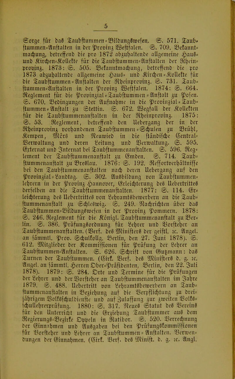 (Sorge für bafl 2;nub[tummen = S3{Ibung8n)efen. <S. 571, Staub» ftummen=\Jlnftalten in ber ^roDiiij Söeftfalen. @. 709. 33efannt= mac^ung, betrcffenb bie pro 1872 ab^u^altenbe allgemeine ^au8s unb Äirc^en=lfoUefte für bie 3;anbftummen=2lnftaUen ber 9i^ein= proüinj. 1873: ©, 505. 23efanntmacl}ung, betreffenb bie pro 1873 ab^u^altenbe allgemeine ^au6= unb Äirc^en s .t'oHefte für bie 2;aubftummen = 2lnftalten ber Sfi^einprcoinj. @. 731. 2;aub= ftummen=!Jln[talten in ber ^rooinj SBeftfalen. 1874: @. 664. Oteglement für bie ^ProoinjiaUSaubftummen = 21nftalt 3U ^ofen. ®. 670. SSebingungen ber Slufna^me in bie ^roßin^ial = Saub= ftummen«9lnftalt gu Stettin. ©. 672. SßegfaU ber Toiletten für bie Saubftummenanftalten in ber St^einprocing. 1875: @. 53. 9teglement, betreffenb ben Uebergang ber in ber 9i^einproDinj üor^anbenen Slaubftummen-©c^ulen gu SSrü^l, Kempen, 3JJcrS unb ^Reumieb in bie [täubifcfee ©entraU SSerroaltung unb beren Leitung unb SSerwaltung. (S. 595. (Sj:ternat unb Internat bei 2:aubftummenanftalten. @. 596. Oteg* lement ber 2;aubftummenanftalt gu (Smben. @. 714. Slaub* ftummenanftalt gu SreSlau. 1876: ©. 192. öteffortoer^ältniffe bei ben Saubftummenanftalten nac^ beren Uebergang auf ben '•prooingtaU iJanbtag. @. 302. 9lu8bilbung »on Saubftummen= leerem in ber ^rouing Jpannooer, (ärleidjterung beö Uebertritteö berfelben an bie Saubftummenanftalten. 1877: @. 114. @r= leic^terung beö Uebertritteö oon ^e^ramtöbemerbern an bie 2;aub= ftummenanftalt gu Äd^leemig. @, 249. S^ia^ri^ten über ba8 S:aubftummen=33ilbung^n)efen in ber ^})rDoing ^'Pommern. 1878: @. 246. ^Reglement für bie j^önigl. Slaubftummonanftalt gu 33er= lin. (&. 386. ^tüfungöorbnung für ^e^rer unb Sßorfte^er an Slaubftummenanftalten. (SSerf. beö 5Jtinifter8 ber geiftl. ic. 21ngel. an fammtl. iproü. ©djulfoUg. Öerltn, ben 27. 3uni 1878). @. 612. 5Ritglieber ber Äommiffionen für 'Prüfung ber 8e^rer an 3;aubftummen=21nftalten. @. 626. ©c^rift üon' ©u^mann : baß Slurnen ber Jaubftummen. ((5irf. SSerf. beß gjJinifterS b. g. jc. Slngel. an fdmmtl. ^erren Dber=^räfibenten, Berlin, ben 22. 3uli 1878). 1879: @. 284. Orte unb Slermine für bie Prüfungen ber iJe^rer unb ber SSorftc^er an Saubftummenanftalten im Sa^re 1879. @. 488. Ucbertritt oon i^e^ramtSbemerbern an 3:aub= ftummcuanftalten in Söegie^ung auf bie 23erpflid;tung gu brei= jährigem SSolföfdjulbicufte unb auf 3ula[fung gur gmeiten ä^olfö= f4)ulle^rerprüfung. 1880: @. 317. SReueö ©tatut beö 58erein8 für ben Unterrictjt unb bie ©rgie^ung Saubftummer au8 bem 5Regicrung8=23egirte Dppeln in SRatibör. @. 520. 5Berred)nung ber (Sinnnbmen unb 9tu8gaben bei ben ^ritfungSfcmmiffionen für i^orfte^er unb Sebrer an Saubftummen = 91nftalten. 5.?enueu= bungen ber einnahmen. (®trf. S3erf. be8 50^inift. b. g. jc. iÄngl.