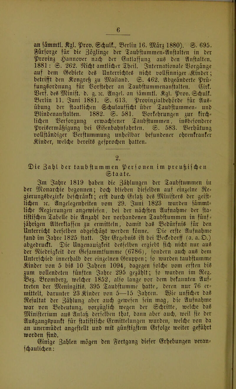 an fammtl. j^gl. ^roü. ©djulf., S3erlin 16. «mära 1880). @. 695. ^ürforgc für bie Böflünge ber 5aubftiimmen=*.Sln[talten in ber ^roüinj .^annoüet nac^ ber ©utlaffung auä ben ^^nftalten. 1881: @. 262. 5f?i^t amtlicher S^eil. Snternationale äJorgange auf bem ®ebiete beö Unterrtc^teö nic^t üoClfinnicier Älnber; betrifft ben Ifongre^ 5[)iailanb. ©. 462. »jlbgeanberte ^rü= fungäorbnung für iBorfte^er an 2;aubftummenanftalten. ®rt. SSerf. beö sjJHnift. b. g. k. 9lngel. an fämmtl. Ägl. ^roo. ©Aulf. 5öerlin 11. Sunt 1881. @. 613. ^rouin^ialbebörbe für ijluö^ Übung ber ftaatlid^en ©c^ulaufficbt über Saubftuinmen= unb 33linbenan[talten. 1882. @. 581. 5Borfebrungen jur firc^^ liefen 33erforgung erroatibfener Saubftummen, inöbefonbere ''Prei8ermä§igung bei (äifenbabnfa^rten. @. 583. 5Berl)ütung üoQftänbtger ißerftummung unheilbar befunbener o^renfranfer .^inber, welche bereite gefproc^en Ratten. 2. 3)ie 3a^l ber taubftummen '»Perfönen im preu§ifc^en (Staate. Sm Sa^re 1819 ^aben bie Ballungen fc^'t Slaubftummen in ber ^Jionarc^ie begonnen; bocfe blieben bicfelben auf einzelne 9?e= gierungöbe^irfe befdjränft; erft burd) Srla^ beö 9)^iiüfter8 ber geift= li^en 2C. 3lngelegen^eiten Dom 29. 3uni 1823 mürben )ammt= lic^e Stegierungen angewiefen, bei ber nä(^ften Slufnaljme ber fta= tiftifdjen S^abelle bie ^Änja^l ber üor^anbenen jlaubftummen in fünf = jährigen 3llterflaffen gu ermitteln, bamit baö Sebürfniö für ben Unterricht berfelben abgefc^ä^t werben fonne. 2)ie erfte *^lufna^me fanb im Saljrc 1825 ftatt. 3Ijr @rgebniö ift bei SBecfeborff (n. a. O.) abgebrucft. 3)ie Ungenauigfeit beßfelben ergiebt fic^ nid)t nur au6 ber CRiebrigfeit ber ©efammtlumme (6786), jonbern aud) au8 bem Unterfc^ieb innerhalb ber einzelnen ©ruppeu; fo würben taubftumme Äinber üon 5 biß 10 3al)ren 1094, bagegen folc^e üom crften biS jum »otlenbeteu fünften '^a\)Xi 295 gegätilt; fo lüurben im 5Reg. S3ej. Söromberg, welcher 1852, alfo lange cor bem befannten li?luf= treten ber SReningitiö, 395 Slaubftummc Ijatte, bcren nur 76 er= mittelt, barunter 23 ^inber üdu 5—15 3abrcn. 5i5ie unficfeer baö JRefultot ber Ballung aber aud^ gemefen fein mag, bie 9lufuabmc war üon SSebeutung, öorgüglid) wegen ber Schritte, weldjc baö SSRinifterium au8 ^Jliila^ berfelben t^iat, bann aber aud), weil fie ber 9lußgang8punft für ftattftifc^e Ermittelungen würben, weld^e Don ba an unermübet angefteOt unb mit günftigftem (ärfolgc weiter geführt tt)orben finb. (äinige Sablen mögen ben Sortgang btefer ©r^ebungen üeran= fd^jaulic^en: