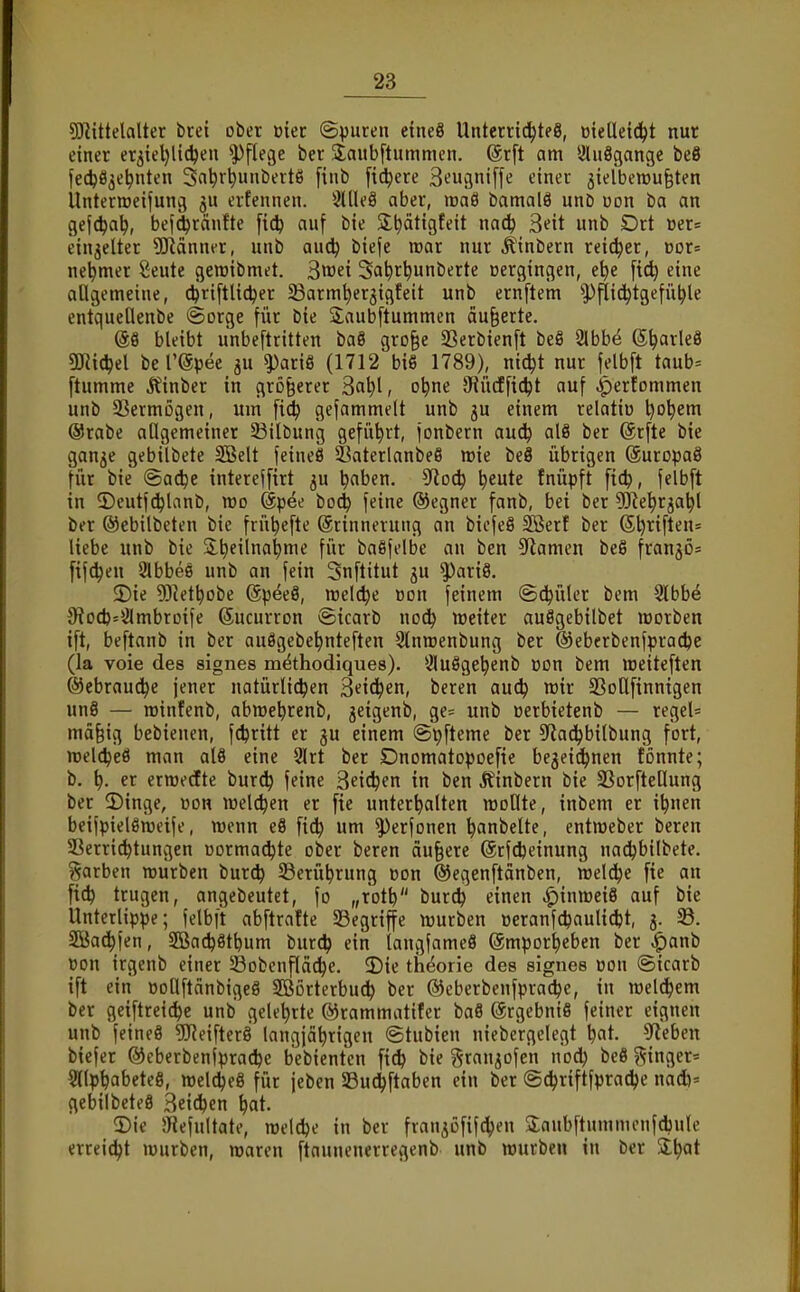 SD^ittelalter btei ober üier ©puren etneS Unterrichtes, üteüeid^t nur einer er3iel)li(hen Pflege ber SJaubftummcn. @rft am Sluögange beS fecfeö^e^nten Sa^r^unbertS [inb [id^ere S^ugniffe einer jielbewu^ten Unterteilung ju erfennen. 3UIe8 aber, waö bamalö unD uon ba an gefc^a^, bef^ränfte [ic^ auf bie Sltiätigteit m6) ^eit unb Drt üer= einjeUer 5!Känner, unb auc^ biefe mar nur .^'inbern reicher, vox- ne^mer ßeute gewibmet. ^mi Sa^r^unberte »ergingen, e^e [ict| eine allgemeine, c^riftlic^er ^Barm^erjigfeit unb ernftem Pflichtgefühle entquellenbe ©orge für bie Saubftummen äußerte. @8 bleibt unbeftritten baö gro§e SBerbienft beS 2lbbe ©h'^tlcö OJiichel berepee ju ^ariö (1712 biß 1789), nicht nur felbft taub= ftumme j^inber in größerer ^a\){, ohne 9iiicf ficht auf ^ertommen unb S3ermögen, um fich gefammelt unb ju einem relatiü i)o\)em @rabe allgemeiner SBilbung geführt, jonbern auch al8 ber 6rfte bie gan^e gebilbete 2Belt feineö Öaterlanbeö wie beS übrigen (äuropaö für bie ©ache intereffirt 5U h^ben. 3ftoch \)iuU tnüpft fich, felbft in ©eutf^lanb, voo Spee boch feine ®egner fanb, bei ber 5)^ehr3ahl ber ©cbilbeten bie frühefte Erinnerung an biefeS SBer! ber Sh^ift^= liebe unb bie Slh^i^^^*^^ fw'^ baSfelbe an ben 5^amen beß franjö^ fifdjen 2lbbe6 unb an fein Snftitut ju ^ariö. 5)ie ?0^ethobe @pee8, welche Bon feinem ©chülcr bem 3lbb^ 9?ocb=2lmbrDife ©ucurron ©icarb no^ weiter auSgebilbet morben ift, beftanb in ber auögebehnteften Stnroenbung ber ®eberbenfprachc (la voie des signes m^thodiques). 3lu8gehenb oon bem meiteften (Gebrauche jener natürlichen Stichen, bereu ouch roir SSottfinnigen un8 — roinfenb, abmehrenb, jeigenb, ge= unb üerbietenb — regel= mäfeig bebienen, fchritt er gu einem ©pfteme ber 5Rachbilbung fort, ttjelcheä man al8 eine 9lrt ber Dnomatopoefie bejeidhnen fönnte; b. h- er erroedEte burch feine 3eichen in ben Jfinbern bie SSorfteOung ber 5)inge, »on welchen er fie unterhalten moOte, inbem er ihnen beifpielsitjeife, wenn e8 fi^ um ^erfonen hanbelte, entmeber bereu Serrichtungen üormachte ober beren äußere (Srfdjeinung nadhbilbete. ?^arben würben burch ^Berührung ßon ©ev^enftänben, welche fie an fich trugen, angebeutet, fo „toth burch einen ^inmeiö auf bie Unterlippe; felbft abftrafte ^Begriffe würben üeranfchaulicht, 3. SKachjen, Sßachöthum burch ein langfameS Emporheben ber ^anb »on irgenb einer Sobenfläche. 2)ie th^orie des signes üon ©icarb ift ein üollftänbigeg Sffißrterbuch ber ©eberbenfprache, in welchem ber geiftreidhe unb gelehrte ©rammatifer baö ©rgebniß feiner eignen unb feines ?(JJeiftcr8 langjährigen ©tubicn niebergelegt hflt. 5^eben biefer ®cberbenfprache bebientcn fich bie gran^ofen nod) beö ^jinger^ §(lphabete8, welches für jeben SBuchftaben ein ber ©chriftfprache na(i)= gebilbeteS 3eid)en hat. 2)ie JHefultate, weldje in ber fran^öfifchen SanbftummenfAule erreicht würben, waren ftaunenerregenb unb würben in ber 'il\)<it