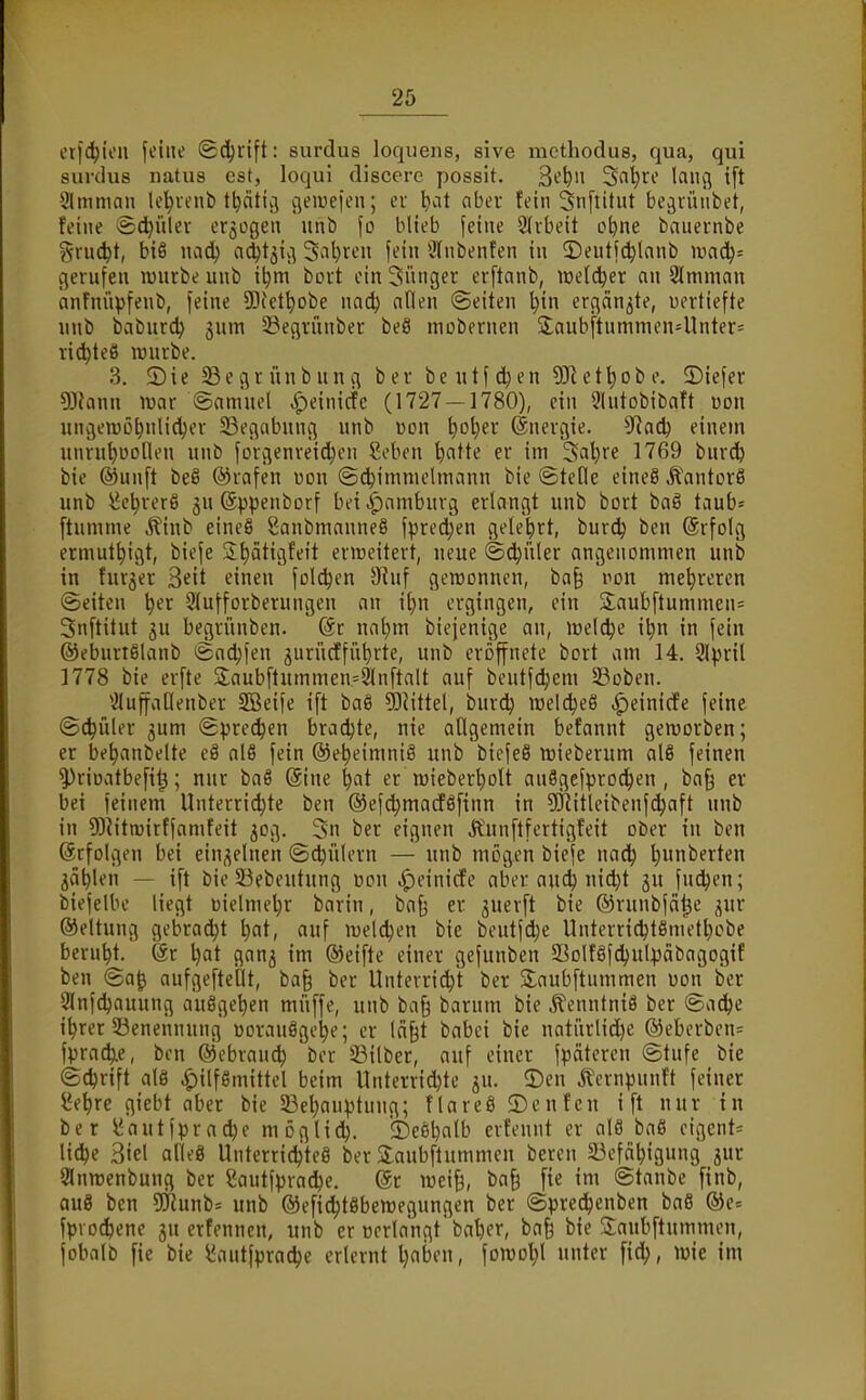 et[(l^tcn fcüu' (Sdjrift: surdus loquens, sive mcthodus, qua, qui siirdus luitus est, loqul discerc possit. 3^^» 3nt)rc lang {[t Slmman Id^venb t^äticj cjeiuefen; ei l)at aber tdn Snflitut be^viuibet, feine >&d)ülev erjogen unb \o blieb feine 2(vbeit o^ne bauernbe gruc^t, biß nad) adjtjiv-^ 3al)ten fein 3(nbenfen in ©eutfc^lanb gerufen luurbe unb i^m bort ein 3ünger erftanb, melier an 2lmman anfnüpfenb, feine SDiettjobe uad) allen (Seiten l}in ergänzte, vertiefte unb baburdj jum 5öegrünber beö niDbernen Saubftumnien41nter= ri^teö luurbe. 3. 2)ie ^egrünbung ber beutfd)en 5Jiet^Dbe. ©iefer 9}?ann ivar ©amnel ^einicfe (1727 — 1780), ein 9lutobibaft üon ungeiuü^nlidjer 23egabung unb üon ^oljer ©nergie. S^iad) einem unru^uolleu unb forgenveid)en Sebcn '^atte er im 3al}re 1769 burd^ bie ®nnft beS ©rafen uon ©(^immelmnnn bie ©teile eineS ^antorS unb i^e^rerß 3U 6))penborf bei |)amburg erlangt unb bort baS taub= [tumme ^inb eineS Sanbmanneö fpred;en gelehrt, burdj ben (Srfolg ermut^igt, biefe 2t)ät{gfett erweitert, neue ©d^üler angenommen unb in furjer Seit einen foldjen ^^uf gewonnen, ba§ von mehreren ©eiten ^er Slufforberungen an i^n ergingen, ein Saubftummen= Snftitut 3u begrünben. (Sc nntjm biejenige an, mel^e i^n in fein ©eburtßlanb i&adjfen 3urncffüt)rte, unb eröffnete bort am 14. 9lpril 1778 bie erfte S;aubftummen=9lnftalt auf beutfdjem 23oben. *2IuffaOenber SBeife ift baS ^liiki, bnrdj meldjeß ^einicfe feine ©Collier 3um ©^jre^en bradjte, nie allgemein befannt geworben; er be^anbelte e8 al§ fein ©e^eimniS unb biefeS wieberum alS feinen 5)riüatbefi^; nur baS @ine ^at er mieber^olt auSgcfprod^en , ba§ er bei feinem Unterrichte ben ©efdjmadöfinn in 93^itleibenfdJaft unb in 5)^itroirffamfeit 50g. 3n ber eignen Ä'unftfertigfeit ober in ben (ätfolgen bei einzelnen ©(^ülern — unb mögen biefe nac^ l)unberten ^ä^len — ift bie 53ebeutung üon ^einicfe aber au(^ nid^t ju fndjen; biefelbe liegt i)ielmel;r barin, baf3 er juerft bie ©runbfä^e jur ©eltung gebracht l)at, auf welchen bie beutfdje UnterridjtSmet^obe beruht. 6r l)at ganj im ®eifte einer gefunben 93Dlf§fd)ul^)äbagogif ben ©a^ aufgefteQt, ba§ iöer Unterricht ber Saubftummen won ber 2lnfdjauung auöge^en müffe, unb ba§ barnm bie ^enntniö ber ©ad^e ihrer ^Benennung üorauögehe; er lä§t babci bie natiirlidje @ebcrben= fpra(^e, ben ©ebranch ber 33ilber, auf einer fpäteren ©tufe bie ©chrift al8 ^ilfSmittel beim Unterrichte ju. ©en Äcrnpnnft feiner l*ehre giebt aber bie ^Behauptung; flarcS 2)enfen ift nur in ber y-autfprache möglich, ibeöhalb evfennt er al8 baö eigcnt= li^e 3iel afleö Unterrichtes ber 2:aubftummen bereu 23efähigung jur 2lntt)enbung ber Sautfpvache. @r weif^, ba§ [ie im ©taube finb, au8 ben SRunb^ unb ©efichtöbewegungen ber ©predhenben baS ®e= fprodhene gu erfenncn, unb er Berlangt'bahff, bafe bie Saubftummen, jobalb fie bie l'antfprac^e erlernt ijnk'w, \omo\)\ unter [ich, wie im