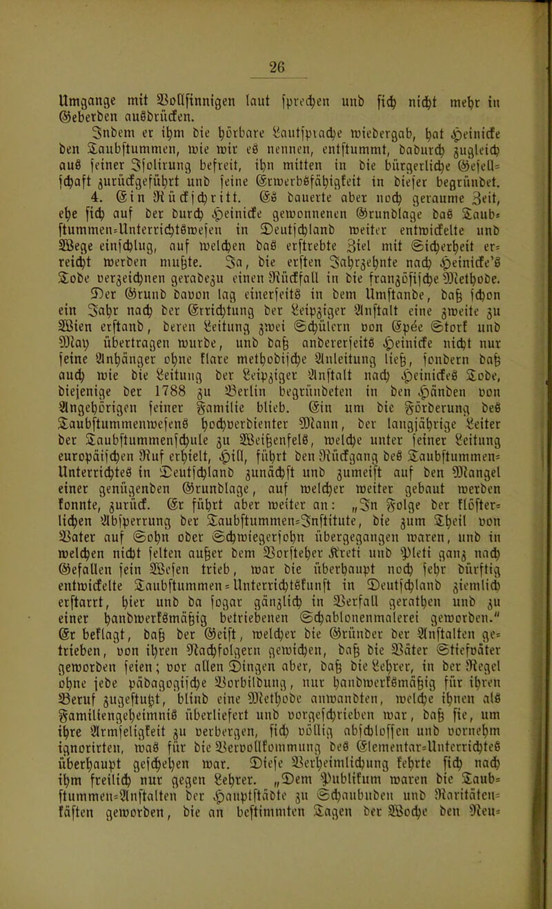Umgange mit SSotlfinnigen laut fprec^en unb fic^ ntc^t me^t in ©eberben auöbiücfen. Snbem er i^m bie ^orbore l^autfpiadje roiebergab, ^at ^einicfe ben Saubftummen, lüie irir eä nennen, entftummt, baburd) gugleic^ au8 feiner Sfolirung befreit, ibn mitten in bie bürgerliche ®ejeU= fc^aft jurücfgefütirt unb feine ©nrerböfäbigfeit in biefer begrünbet. 4. @in 9iücEfd^ritt. @e bauerte aber nod) geraume 3eit, e\)t auf ber burcb .peinirfe gewonnenen ®runblage baß Saub» [tummen=Unterric^t8tt)efen in 2)euticblanb meiter entmidelte unb Söege einfcblug, auf iDelci^en baö erftrebte 3iel mit ©ic^ertjeit er= reicht werben mu^te. 3a, bie erften Sa^rge^nte nadj ^)einicfe'8 3;obe üerjei^nen gerabegu einen SiücffaU in bie frangöfifc^e DJtetbobe. 3)er ®runb bauon lag einerfeit§ in bem Umftanbe, ba§ fdjon ein Sa^r nac^ ber (ärric^tung ber ^eipgiger 2ln[talt eine gmeite ju 2Bien erftanb, bereu Leitung ymd ©(i^ülcrn ddu @pee Storf unb 93lai; übertragen würbe, unb bafe anbererfeitö ipeinidfe nic^t nur feine 3ln^änger o^ne flare met^obif^e Einleitung lie§, fcnbern ba§ audj wie bie Leitung ber Seipgiger Ölnftalt nadj Jpeinicfeö S^obe, biejenige ber 1788 gu ^Berlin begrünbeten in ben ipänben üon 2lngebcrigcn feiner gamilie blieb. (Sin um bie görberung beö Saubftummenwefenö ^od^üerbienter 5Jiann, ber langjäbrige Leiter ber Slaubftummenfdjule ju 2Bei§enfel8, meldte unter feiner Leitung europäift^en 9Ruf er'^ielt, JpiH, fü^rt ben 9^ü(fgang beS Saubftummen^ Unterrichtes in iDeutfc^lanb gunäcbft unb jumeift auf ben ?0^angel einer genügenben ©runblage, auf welcher weiter gebaut werben fonnte, jurüd. @r fübrt aber weiter an: „3n ?5olge ber ftöfter^ liefen Elbfperrung ber 3;aubftummen=3n[titute, bie jum S^cil uon 58ater auf ©obn ober iS^wiegerfobn übergegangen waren, unb in welchen nid)t feiten au§er bem SSorfte^er Äreti unb ^pieti gan^ na^ ©efallen fein SScfen trieb, war bie überbaupt nocb febr bürftig entwidfelte 2;aubftummen = Untcrric^tSfunft in ©eutfc^lanb giemlid) erftarrt, \)i€t unb ba fogar gänjlicb in 5Berfall geratben unb gu einer banbwer!8mä§ig betriebenen ©c^ablonenmalerei geworben. @r beflagt, ba§ ber @eift, weldjer bie ©rünber ber Slnftalten ge= trieben, uon il)ren ^taci^folgern gewidjen, ba§ bie 33citer ©ticfnäter geworben feien; oor allen 2)ingen aber, ba§ bie i?e^rer, in ber Siegel obne jebe pcibagogifdje ä^orbilbung, nur banbwcrfßmäfeig für i^ren SSeruf jugeftut^t, blinb eine 9)ictl)obe anwanbten, wcldje i^nen al§ gamilicnge^eimniö überliefert unb üorgefdjrieben war, ba§ fie, um i^re SSrmfeligfeit ju üerbergen, fid) oöllig abfdjloffcn unb üorne^m ignorirten, wa8 für bie i^eroollfommung beS (älementar=Untcrrid)te6 uberl)aupt gef(^el)en war. ©iefe 5Ber^eimlid)ung teerte naä) i\)m freilid^ nur gegen Sc^rer. „5)em ''Publifum waren bie S:aub= ftummen=9lnftalten ber jpanptftäbto ju @d}aubnben unb J)iaritätcn= fäften geworben, bie an bcftimniten klagen ber SBodje ben ^f^eu^