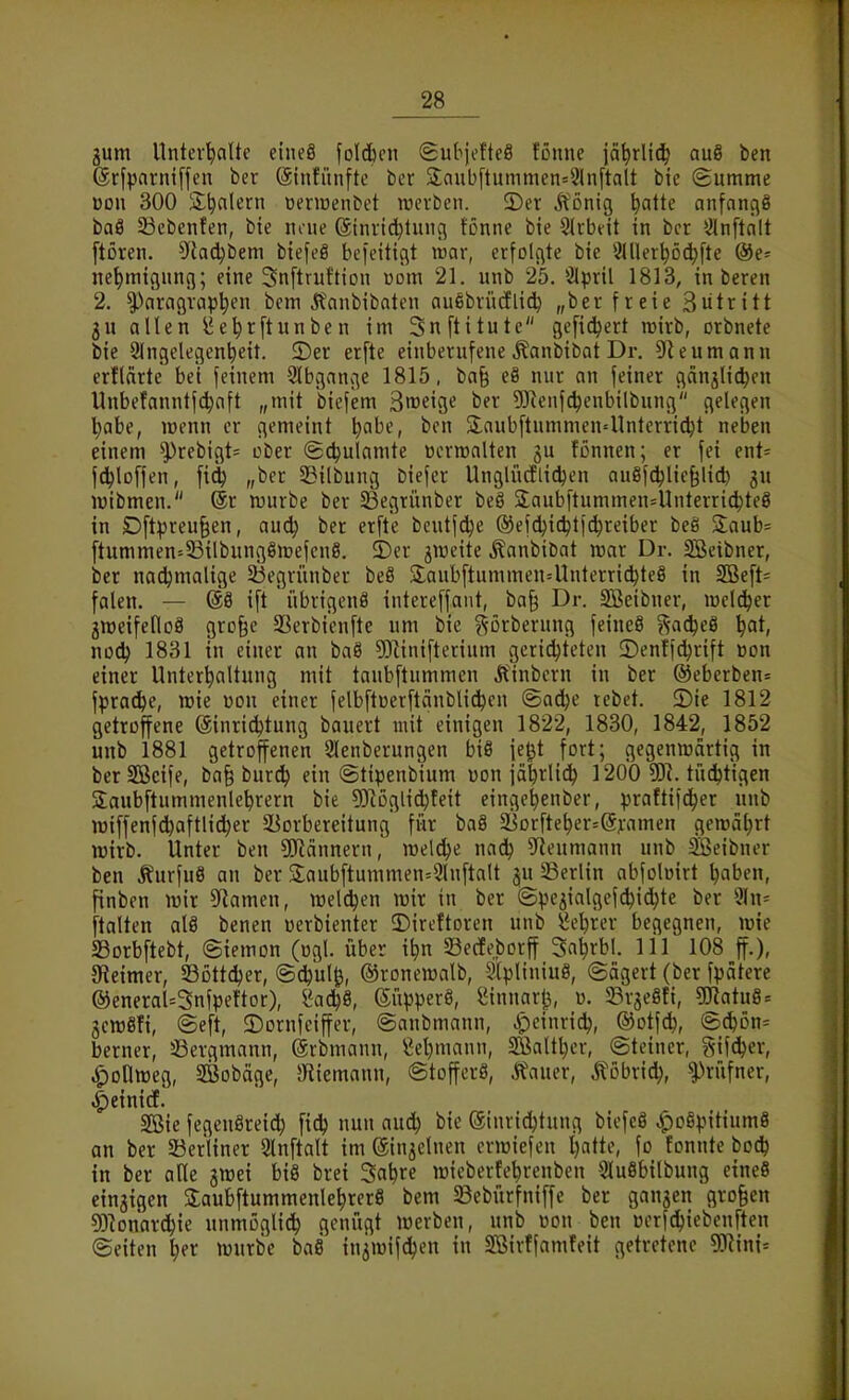 jum Unterhalte eineö foldbcn 8ubjofte8 fönne jä^rlii^ au8 ben ©rfparniffen ber @tnfiinfte ber 3;ciubftummen=2ln[talt bic Summe üon 300 S^alern üeriüenbet lücvbcn. ©er It'önig ^atte anfangö baö 53ebenfen, bie nrue (Sinricl}tuiuT fönne bie SJrbeit in ber ^^Inftalt [tören. ^^iad^bem biefeö bcfeitigt war, erfolgte bie iMller^öc^fte @e= ne^migung; eine Snftruftion »om 21. unb 25. Slpril 1813, in beren 2. Paragraphen bcm j?anbibaten auebrücElich „ber freie Butritt gu allen ^e^rftunben im Snftitute gefidjert lüirb, orbnete bie 2(ngelegent)eit. ©er erfte einberufene .Kanbibat Dr. D^eumann erflärte bei feinem 91bgange 1815, ba^ eö nur an feiner ganjUc^en Unbefanntfc^aft „mit biefem 3weig« ber 9Jienfdjenbilbung gelegen habe, wenn er gemeint \)ahe, ben SlaubftummeU'Unterricht neben einem ^rebigt^ ober (gchul^mte Bcrmalten gu fßnnen; er fei ent= f^loffen, fid^ „ber 33ilbung biefer Unglüdlid^en außfchliefelid) gu luibmen. @r njurbe ber 53egrünber beö 2;aubftummen=Unterri^te8 in Dftpreu§en, audj ber erfte bcutfdje ®efchichtftht'^ib«t 3:aub= ftummen=33ilbung8n)efcn8. 5)er giüeite Äanbibat mar Dr. SBcibner, ber nadjmalige 23egrünber beö 2;aubftummen=Unterri(hteS in 2Beft= falen. — 68 ift iibrigcnö intereffant, ba^ Dr. Sßeibner, welker greeifetloS grofee SSerbienfte um bic ^^orberung feineö ?^-ache8 \)at, nodj 1831 in einer an baö 93iinifterium gerichteten ©enffchrift »on einer Unterhaltung mit taubftummen Ä'inbern in ber @eberben= fpradhe, wie üon einer felbftüerftänblidhcn ©a^e rebet. ©te 1812 getroffene (äinridjtung bauert mit einigen 1822, 1830, 1842, 1852 unb 1881 getroffenen 2Ienberungen biS je^t fort; gegenwärtig in berSBcife, ba§ burc^ ein ©tipenbium Don jährlich 1200 tüchtigen Saubftummenlehrern bie 5)iögii^feit eingehenber, praftifcher unb wiffenf^aftlid^er ^Vorbereitung für baS 5iorfteher=@j;amen gewährt wirb. Unter ben 5!JJännern, welche nadj 5fleumann unb SÖeibner ben Äurfuö an ber 3;aubftunimen=3lnftalt gu Berlin abfoloirt haben, finben wir S^iamen, weldjen wir in ber ©pegialgef^ichte ber 9ln= ftalten alä benen oerbienter 3)ireftoren unb l^'hrer begegnen, wie aSorbftebt, (Siemon (ogl. über ihn SBecIeborff Sahrbl. III 108 ff.), JReimer, SBottcher, @chul^, ©ronewalb, StpliniuS, @ägert (ber fpätere ®eneraU3nfpeftor), l^achö, Süpperö, ^innarl^, «. 23rge8ti, gKatuS = gcwöfi, ©eft, ©ornfeiffer, ©anbmann, ^einridj, ©otfch, @chön= berner, 33ergmann, (grbmann, Lehmann, Söalthcr, ©teiner, gifcher, ^oOweg, SBobäge, SHiemann, ©tofferö, Äauer, Ä'obrich, '?)rüfner, ^einitf. 2Bie fegeuSreich fich nun audh bie ©inrichtung biefeö «^oSpitiumS an ber SSerliner Slnftalt im ©ingelnen crwiefen hatte, fo fonnte bo^ in ber ade gwei bi8 brei Sahre wiebertehrenben SluSbilbung eineS eingigen SJ:aubftummenlehrer8 bem 33ebürfniffe ber gangen großen 93^onardhie unmöglich genügt werben, unb üon ben üorfchiebenften (Seiten l)(X würbe baS ingwifchen in Sßirffamfeit getretene gKini=