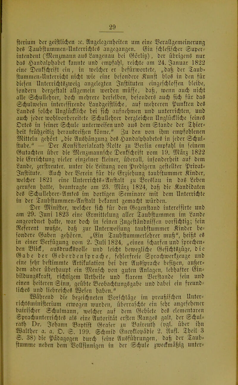 ftertum ber geiftticbcn :c. 9lnije(t\3ent)citen um eine Sßcraflaemeinerung beö 3;aub[liimnien4liiterrtc^ti'ö vingec^angen. (ähi fd^lefijdjer iSuper= inteiibent (^Keujmaun auö ^>Jani3enau bei ©ßcli^), ber itbtigenö nur baö Jr)an^alpl)abet fannte unb ompfat)!, reicibte nm 24. Sanuar 1822 eine 5)enffc!brift ein , in luelc^ev ec befüimortete, „ba§ ber 2:aub' ftnmmen4lnterrid^t ni^t wie eine befonbere j^unft bloS in ben für biefen Unterric^tö^iueig anv3eleciten 3n[tituten einc;ef(l)lü[fen bleibe, fonbern bergeftalt allgemein luerben müffe, ba§, wenn aud) ni^t alle (äi^ufle^rer, bod) meljrere berfelben, befonberä aud) [i(^ für baö ig^uhücfen intereffirenbe Sanbgeiftlicbe, auf mehreren ^))unften beö Sanbeä folc^e Unglü(f[id)e bei fic^ aufnehmen unb untervid}ten, unb aud^ jeber lüD^lüorbereitcte (Sc^uCle^rer berglei^en Unglürfli^e feineö Drteä in feiner @d)ule unterraeifen unb au8 bem Staube ber S^^ier* ^eit früf)5eitig ^erau8rei§en fonne. 3u ben üon i^m empfoblenen 5Ritteln gehört „bie 2lnöt)ängunci beä ^anbalp^abeteö in jeber (5(^uU ftube. — 5)er Äonfiftorialrat^ 5Rolte gu SSerlin empfahl in feinem ©utac^ten über bie ÜRen^mannfc^e 2)enff^rift üom 19. ^IJJar^ 1822 bie (Srric^tung Bieler einzelner Eleiner, überall, infonber^eit auf bem Sanbe, jerftreuter. unter bie Leitung »on ^rebigern gefteflter ^riüats Snftitute. 2lu(^ ber SBerein für bie ©r^iebung taubftummer It'inber, irelcfeer 1821 eine Unterric^t8 = *i[nftalt ju Sreßlau in bag Seben gerufen ^atte, beantragte am 23. Wäx^ 1824, ba§ bie ^anbibaten be8 @^ullet)rer=2lmte§ im bortigen Seminare mit bem Unterri(^te in ber 3;aubftummen=9lnftalt befannt gemacht mürben. 2)er ?!Kinifter, melciber fic^ für ben ©egenftanb interejfirte unb am 29. Suni 1823 eine Ermittelung aller äaubftummen im l^anbe angeorbnet ^afte, war bod) in feinen 3ugeftänbniffen uorfi^tig; fein IReferent mu§te, ba§ gur Untermeifung taubftummer Äinber bc= fonbere ®aben gehören. „@in Saubftummerlebrer mn§, ^ei§t eö in einer 33erfügung oom 2. 3nlil824, „einen fd^arfen unb fprei^en» ben SlicE, au8bru(f8üotle unb leid)t bemeglicbe ©efi^täjüge, bie ®abe ber @eberbenfpracf)e, fehlerfreie ©prai^merf^euge unb eine fe^r beftimmte Slrtifulation bei ber 2lu8fprad^e befi^en,' au§er» bem aber überhaupt ein Tltn']ä) von guten 3lnlagen, lebhafter @in= bilbungöEraft, rict)tigem Urtf)eile unb flarem SSerftanbe fein unb einen Ijeiteren Sinn, geübte Beobachtungsgabe unb babei ein freunb= lidjeö unb liebreid)e8 Sßefen f)nbt?n- SBährenb bie be^ei^neten Sßcrfd)läge im preu§ifd)en Unter= richtSminifterium ermogen mürben, überrafchte ein febr angcfchener baitif(^er Sdbulmann, njeldjer auf bem ®ebiete beS elementaren Sprachunterrichtes al8 eine Slutorität erften ^ftangeö galt, ber Sdhul= rath Dr. Johann 93aptift ©rafer ,^u 53airenth (ügl- über ihn ^alther a. a. O. S. 199. @d)mib @nci)flüpäbie 2. 3luf(. 3 S. 38) bie ^äbagogen burch feine 9lu8führungcn, ba§ ber 3;aub= ftumme neben bem SSoHfinnigen in ber Schule jroecfmä^ig unter»
