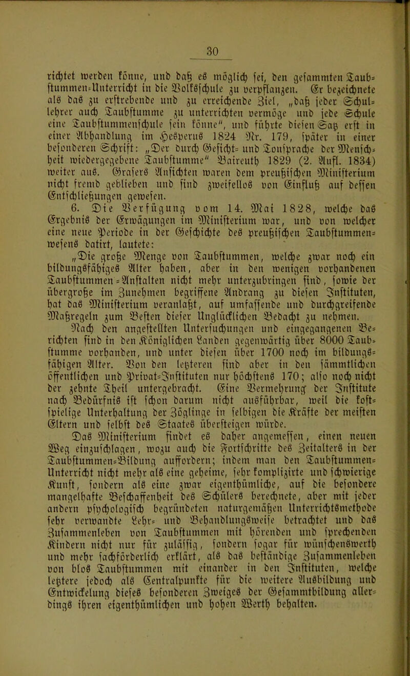 rid^tet »Derben fönne, unb ba§ eö mö^Iic^ fet, ben gefammten Zauh^ ftummen=Uutenic^t in bie 5Bolfäfc^ule uerpflan^en. @r bezeichnete als baS 511 evftrebenbe unb jn erreic^enbe h^i, „ba§ jeber ^i)nU leerer ani) jlaubftumme unterrichten uermöge unb jebe ec^nle eine 3:aubftnnimenfd)ule fein fönne, unb füt)rte biclen erft in einer i?lbhnnbluiui im ^pcöperuö 1824 yiv. 179, fpäter in einer befonberen Ädjrift: „5)er Durch ®e[icht= unb Soniprache ber ?D^enfd)^ Ijeit wieberöegebene Saubftumme 33aireutb 1829 (2. 9lufl. 1834) weiter anö. ®raierö 3lnfichten maren bem preu§if(hen 'iöJinifterium nicht fremb cjeblieben unb [inb gitteifetloö uon (äinflu§ auf beffen @ntfchlie§unflen qeroefen. 6. 5)i*e 3ierfügunq vom 14. DJini 1828, welche baß ©rgebniS ber (ärmäciungen im ^Rinifterium war, unb üon welcher eine neue |)eriobe in ber ©efchichte beö preu^ifchen Saubftummen- wefenö batirt, lautete: „3)ie gro^e 5!Jienge »on 3:aubftummen, welche gwar noch ein bilbnngöfähigeS Sllter i)ahen, aber in ben wenigen üorhanbenen Slaubftummen = 2ln[talten nid)t mehr unterzubringen [inb, fowie ber übergroße im ounet)men begriffene 2tnbrang ju biefen Snftituten, hat baö 5!Kinifterium i)eranla§t, auf umfaffenbe unb bur^greifenbe üJia§regeln jum 5?eften biefer Unglücflichen öebacht 5U nehmen. 5'?ach ben angeftedten Unterfuchungen unb eingegangenen 23c= rieten [inb in ben .tönigli^en Rauben gegenwärtig über 8Ö00 Saub- [tumme üorhanben, unb unter biefcn über 1700 noch im bilbungö= fähigen Slter. 23on ben leßteren [inb aber in ben fämmtUchcn öffentlichen unb ^riüat=3n[tituten nur höchftenö 170; alfo noch nicht ber zehnte %\)t\{ untergebradbt. (Sine 23ermehrung ber Snftitute nach 33ebürfni8 i[t fchon barum ni^t ausführbar, weil bie to[t= fpielige Unterhaltung ber Böglinge in felbigen bie Gräfte ber meiften (ältern unb felb[t beä ©taateö überfteigen würbe. 3)a§ 5]Rini[terium [inbet e§ baher angeme[[en, einen neuen SBeg einzufchlagen, wo^u auch bie ?^Drtfd)ritte beS B^italterS in ber Jaub[tummen=^^ilbung aufforbern; inbem man ben Saubftummen^ Unterricht nicht mel)r alö eine geheime, fehr fomplizirte unb j^wierige Jfunft, [Dnbern al8 eine jwar eigenthümliche, auf bie befonbcre mangelhafte 33e[dbaffenheit beS @chüler8 berechnete, aber mit jeber anbern pfpchologifch begrünbeten naturgemäßen Unterrichtömethobe [ehr vcrwanbte ($ehr= unb ©ehanblungSweife betrachtet unb baö Sufammenleben »on 2:aub[tummen mit h^Henben unb fpre^enben ^inbern nidjt nur für juläffig, [onbern fogar für wünfchenöwertb unb mehr fachförberlich erflärt, al8 baS beftänbige Sufnmmenleben üon bloö Saubftummen mit einanber in ben 3n[tituten, wel^e le^tere jeboch al8 Sentralpunfte für bie weitere ^luöbilbung unb ©ntwidelung biefeö befonberen SweifleS ber ©efammtbilbung aller= bingö i^ren eigenthümliihen unb hoh^n SSerth beholten.