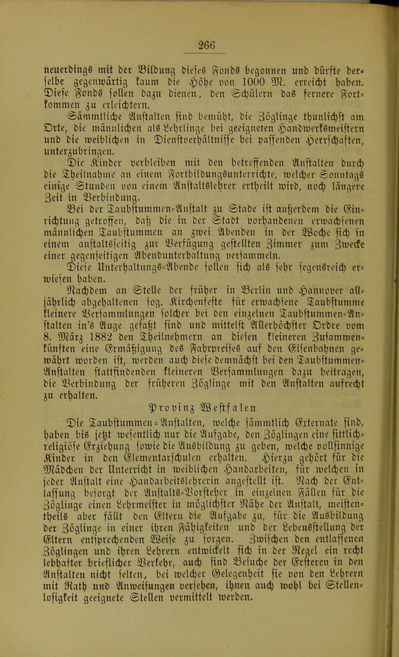 neuetbingS mit bec 53i(bung biefeö %onU begonnen unb büvfte ber. felbe gegennjdrttvg faum bie ^ötie ikmi^IOOO erreicht ^aben. ©iefe goubö foHen baju bienen, ben ^ödjülern baß fernere ^ort= fommen ju erletc^tein. ©ämmtltc^e 3lnftnlten [inb bemüht, bie Zöglinge tbunlid^ft am Drte, bie männlichen alö ^ebrlinge bei geeigneten .ipanbnjerfömeiftern unb bie tDeiblidjen in 2)ien[tüerhältni[fe bei paffenben ^perri^aften, unterzubringen. ©ie Äinber »erbleiben mit ben betreffenben *iln[talten burdj bie jl^eilnabme an einem ^^ortbilbungöunterricbte, lüelcber eonntagö einige Stuuben von einem 3lnftaU8lel)rer ert^eilt wirb, noä) Icingere Seit in S^erbinbung. 23ei ber 3;aub[tummen=^anftalt ju (Stabe ift «u^erbem bie (äin= ric^tung getroffen, ba§ bie in ber Stabt üorbanbenen eriüncbjenen männli(^en SJaubftummen an jiuei ^Ibenben in ber SBoc^e fidj in einem anftaltefeitig jur SBerfiigung geftellten Bimmer jum Swedfe einer gegenfeitigen 5!(benbunterbaltnng nerjammeln. ^Diefe Unter^aUnngS^Slbenbe follen fic^ alS fe^r fegenöreic^ er= lüiefen baben. 9ia(itbem au ©teCle ber früher in 33crlin unb ^pannooer aW-- iä^rlic^ abgebaltenen fog. Äird^enfefte für ermacbfene Jaubftumme llcinere 53erfammlungeu joldjer bei Den einjelnen 3;aubftummen=2ln= ftalten in'ö Sluge gefaxt finb unb mittelft 3inert)Dd)fter Drbre üom 8. ?ORärj 1882 ben 3;|eilnehmcrn an biefen fleineren 3ufammen= fünften eine @rmä§igung beS ^jabrpreifeö auf ben ©ifenbabnen ge= mäbrt lüorben ift, werben auc^ biefe bemnäc^ft bei ben !iaubftummen= ^tnftalten ftattfinbenben fleineren 5ßerfammlungen ba^u beitragen, bie lU'rbinbung ber früheren Soglinge mit ben 91nftalten aufredet ju erhalten. ^roüinj Sßeftfalen. ©ie 5;aubftummeu = Slnftalten, wel^e fämmtlid) 6j:ternate finb, haben biö je^t roefentlid) nur bie Slufgabe, ben Söglingen eine fittlich= religiöfe (är^iebung foreie bie Sluöbilbung ju geben, lüelcbe ücllfinnige Äinber in ben ©lementarfcbulcn erhalten. «C)it^rö ilf^^vt fü^ ^»'^ ?[Rdbd)en ber Unterrii^t in meiblicben .^aubarbeiten, für luelc^en in jeber Slnftalt eine ^anbarbeitölebrerin angeftellt ift. dlad) ber (5nt= laffung beforgt ber S}lnftalt8=i3orftel;er in ein,^elneu ^-ällen für bie Sogliiige einen ^e^rmeifter in müglid}fter 9^äbe ber iJlnftalt, meiften= tl)eil8 aber fällt ben Altern bie Slufgabe ^u, für bie ÜluSbilbung ber 3öglinge in einer ibren ?^äl)igfeiten unb ber gebenefteflung ber @ltern entl>recbenben SBeife ju forgen. Bioifcben ben entlaffencn Böglingen unb i^ren Scbrern entmidfelt fi(ib in ber 5Regel ein rec^t lebhafter brieflicher 25erfehr, auch finb Söefuche ber ©rftercu in ben 9(nftalten nicht feiten, bei meldjer ©elegenheit fie üon ben l^ehrern mit ötath unb 9lnmeifungen werfehcn, ihnen audh iDohl bei ©teilen* loftgteit geeignete eitellen üermittelt Werben.