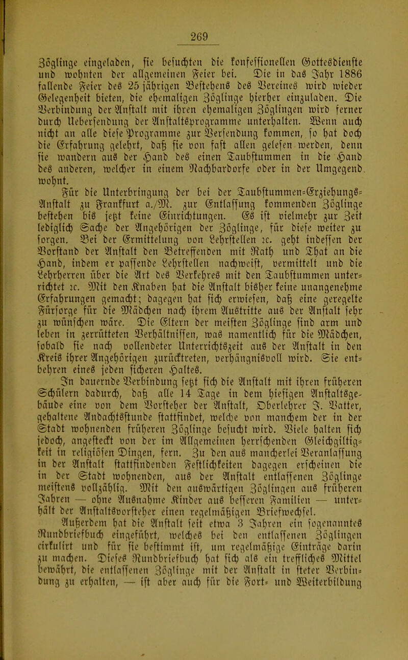 Böglinge eingdaben, fie kfud^ton bte tonfeffionenen ®ottcSbteufte iiiib wohnten bei anciometneii %ikt bei. 2)ie in baä '^a\)x 1886 fallcnbe geier beö 25 jährigen ^efte^enö beS SBeveineö luirb luiebec @dcc5ent)eit bieten, bie e^cmalifleu Söcjlinqe ^ierber einjulaben. 3)ie 5Uerbinbunt3 ber Slnftalt mit ibven eljemalifjen SogHngen wirb ferner bnrd) Ueberfenbung Der Slnftaltö^rogramme unterhalten. 2Benn aud^ ni^t an alle biefe ''Programme jur ^erfenbung fommen, [o \)at boc^ bie (ärfa^rung gele'^rt, ba§ [te »on [aft aQen gelefen roerben, benn fie iranbern au8 ber ^anb be§ einen jjaubftummen in bie ^anb beö anberen, roelc^er in einem 9iad)barborfe ober in ber Umgegenb. iDD^nt. ^^ür bie Unterbringung ber bei ber 2aubftummen=@r3ie'^ungS= 3lnftalt gu granffurt a./lIR. ^ur ©ntlaffung fommenben Soglinge befielen biß je^t feine Einrichtungen. @S ift oielme^r jur 3eit (ebtglid) <3ac^e ber 3lnge^)Drigen ber Soglinge, \nr: biefe weiter ^u Jorgen. 33ei ber Ermittelung »on 2e{)rfte[len k. ge^t inbeffen ber SSorftanb ber SInftalt ben SSetreffenben mit ?Rat\) unb S^at an bie ^anb, inbem er paffenbe Se^rfteflen nat^meift, »ermittelt unb bie i^cbr^erren über bie 2Irt beö ^Berfe^reS mit ben Saubftummen unter= rietet 2C. 5!)?{t ben Jfnaben t)at bie 9ln[talt bi§l)er feine unangenehme Erfahrungen gemacht; bagegen \)at ftd) ermiefen, ba§ eine geregelte Sürforge für bie 5fKäbcben nach i^^^m 2luötritte au§ ber 2ln[talt fehr 3U TOÜnfdhen wäre. 3)ie Eltern ber meiften Böglinge [inb arm unb leben in jerrütteten SSerhaltniffen, maö namentlich für 5Rab(hen, fobalb fie nach öollenbeter Unterrii^t^^eit au8 ber 2Inftalt in ben ÄreiS ihrer Slngehorigen jurücftreten, DerhängniöDofl mtrb. Sie ent= behren eineä jeben fixeren |)alteö. 3n bauernbe 53erbinbung fe|t fich bie 2lnfta(t mit ihren früheren (Schülern baburch, ba§ ade H 5:age in bem hi^figen 2lnftalt8ge- bäube eine üon bem 55orfteher ber 9ln[talt, Dberlehrer 3. 5Batter, gehaltene 9Inba($t8ftunbe ftattfinbet, n)eld}e »on manchem ber in ber Stabt wohnenbcn früheren 3öglinge 6efud)t mirb. Siele halten [ich ieboch, angeftecft »on ber im SlHgemeinen herrf^enben ©leichgtltigs feit in reltgiöfen 2)ingen, fern. 3u ben au§ mancherlei SSeranlaffung in ber 2In[talt ftattfinbenben ?^eftli^feiten bagegen erf^einen bie in ber @tabt mohnenben, au8 ber Slnftalt entlaffenen SL^güngc meiftenS üoflj^ählig. 5JJit ben auSmartigen Boglingen au8 früheren fahren — ohne SluSnahme Jtinber au§ beffercn ?;-amilien — untere hält ber Slnftaltäüorfteher einen regelmci§igen ^Briefmedhfel. 9lu§erbem hat bie ?(nftalt feit etwa .3 Sahren ein fogenannteö JRunbbriefbuch eingeführt, toeldheS bei ben entlaffenen 3^gligcn cirfulirt unb für fie beftimmt ift, um regelmäßige Einträge barin i;u ma^en. 5)iefe8 3?unbbriefbucl) h^^t fich al8 ein trefflicheS 5Kittel bewährt, bie entlaffenen 3LVilinge mit ber Qlnftalt in fteter 5ßerbin= bung ju erhalten, — ift aber auch f»^ ^^ort' unb SBeiterbilbung