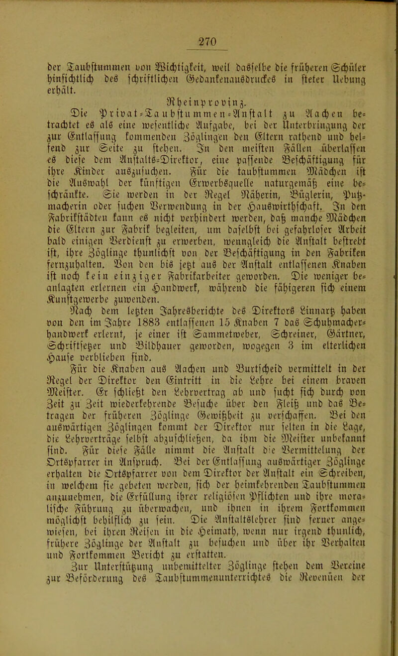 bet Saubftunimen uon Sßid^ticjfeit, weil baöfelbe bte früheren <Bd)\ikt ^infici^tlic^ beä jc^riftlic^en ©ebantcnauöbrncfeö in ftetec Ikbung erbält. 2)ie lüat = 2;a u bftu mme n = 9ln[talt 3(a(^en be= tracbtet eö al6 eine roefeutlicbe 3Uifgabc, bei bcr Untcrbiiii^uiu] bec jur ©ntlaffunc; fornmenben Bö^^lingeu ben (ältcrn rat^enb uiib bel= fenb 3ur Seite ftel)eii. 3u ben meiften ^^ällen iiberlaffen eä biefe bem 2lnftaltö=2)ireftor, eine paffenbc SBefc^äftiviunci für i^re Äinbec auö^ufudjen. %m bie taubftummen 5Häbc^en ift bie Sluöroa^l ber fünftigen (Siroerbßquene naturgemci§ eine bc= fi^räiitte. (Sie werben in ber Siegel ?ld^erin, ^Püglerin, '•pu^* macfeertn ober fachen SSermenbung in ber «^auöwirt^fc^nft. 3n ben ^fabrifftäbten fann eö nic^t üert)inbert werben, ba§ manche [Käbc^en bie (ältern jur gabrif begleiten, um bafelbft bei gefa^rlofer 2lrbeit balb einigen 33erbienft ermerben, wenngleich bie 3lnftalt beftrebt ift, i^re SöglinA^ t^unlidjft üon ber 23ef(^äftigung in ben gabrifen fernzuhalten. 93on ben biö je^t auö ber *änftalt entlaffenen Knaben ift noc^ fein ein j ig er f^abrifarbeiter geworben. 3)ie weniger be= anlagten erlernen ein ^anbwerf, wäl)renb bie fähigeren fic^ einem Äunftgewerbe juwenben. 9^0^ bem legten 3at)>^eäberi(^te beö 3)ireftDrö Sinnar^ h^ben Don ben im Sa^re 1883 entlaffenen 15 Änaben 7 baö S(^ubma(her= hanbwerf erlernt, je einer ift Sammetweber, ©^reiner, ©drtner, Sc^riftfe^er unb Silb^auer geworben, wogegen 3 im elterlichen .i^aufe Derblieben finb. §ür bie Jfnaben au8 Stachen unb Sßurtft^eib «ermittelt in ber Siegel ber 2)ireftor ben (äintritt in bie ^c^re bei einem bracen 5CReifter. @r fc^lielt ben l^ebrcertrag ab unb fuc^t fi^ buri^ Don 3ett ju Bett wieberfe^renbe 58efn^e über ben §lei§_unb baö ©e* tragen ber früheren Spillinge @ewi§b*'it uerfchafien. 53ei ben auswärtigen Böglingen fommt ber 2)ireftor nur feiten in bie 8age, bi£ 8et)rDerträge felbft abjuf(^lie§cn, ba ibm bie 93^eifter unbetannt finb. gür biefe %ixüe nimmt bte SJnftalt bie ^Bermittelung ber Drtöpfarrcr in Qlnfpru^. 33ei ber @ntlaffnng auswärtiger Sßglinä^ erhalten bie DrtSpfarrer üon bem ©ireftor ber Ölnftalt ein Schreiben, in welchem fie gebeten werben, fic^ ber ^t^imfebrenben jlaubftummen aui^unebmen, bie Erfüllung ibrer religiöfen '»Pflicibten unb i^re mora= lifc^e ?^iihrung ^u überwachen, unb ibnen in i^rem «^ortfommen möglichft bebilflid) gu fein, ©ie 3lnftalt8lehrer finb ferner ange= wiefen, bei ibren 9fteifeu in bie Jpeimath, wenn nur irgenb thunlid), frühere Soglinge ber Slnftalt ^u befuc^en unb über ihr SSerhalten unb ^ortfommen 23ericht ^u erftatten. 3ur Unterftü^ung unbemittelter SöflHnge ftehen bem SSereine jur SBeforberung beS Jaubftummenunterrichteö bie Steoenuen ber