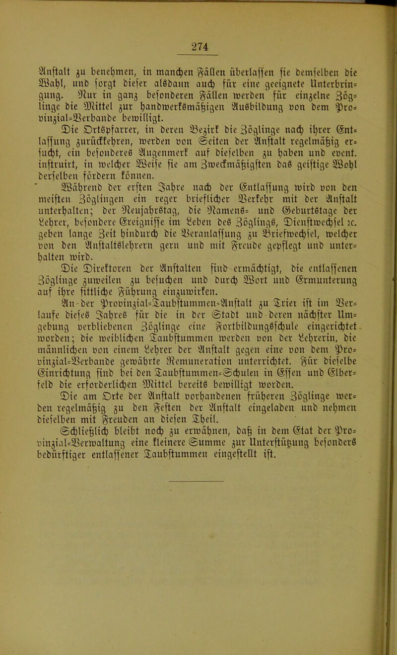 2ln[talt ju benehmen, tn manchen %äüen überlaffcn [ie bemfelben bte SBa^l, unb forgt btefer aläbaun auc^ für eine geeignete Unterbnn= gung. S^iut in ganj befonberen gäClen werben für einzelne 3ög= Itnge bie 5Jlittel jur ^anbn)erf8mä§igen 3luäbilbung »on bem ^ro= BtnjialsSBerbanbe bemifligt. 3){e Drt§pfarrer, in beren 53e3irf bie Söglinge nad) il)rer QnU laffung jurücEte^ren, werben Don ©eiten ber Slnftalt regelmäßig er= fu(^t, ein befonbereß Slugenmer! auf biefelben 5U ^aben unb e»cnt. inftruirt, in welker SBeife [ie am äwecfmäßigftcn baä geiftige 5öo^l berfelben förbern tonnen. SBäbrenb ber erften Sa^re nad) ber ©ntlaffung wirb üon ben meiften Böglingen ein reger brieflicher SSerfeljr mit ber iJlnftalt unterhalten; ber S'leujahrötag, bie 3^amen8= unb ©eburtötage ber Lehrer, befonbere (äreigniffe im Seben beS Böglingö, 2)ien[tire(hfel ic. geben lange Seit binburt^ bie 5Beranlaffung ju 33rieftt)cchiel, weld^er r»on ben 3Inftaltölehrern gern unb mit greube gepflegt unb unter= halten wirb. 2)ie ©ireftoren ber iHnftalten finb ermächtigt, bie entlaffenen Boglinge juweilen ju befuthen unb burch SBort unb (Ermunterung auf ihre fittliche ^^ühtung ein^uwirfen. Sln-ber ^»roDin^iaUjlaubftummen'-Slnftalt 5U Syrier ift im 33er= laufe biefeö Sahreö für bie in ber igtabt unb beren nädjfter llm= gebung üerbliebenen Sögltns^ »-'i^ gortbilbungßfchule eingerichtet worben; bie weiblichen Staubftummen werben üon ber iiehrerin, bie männlichen »on einem Lehrer ber Ülnftalt gegen eine üon bem ^ro= t>injial=23erbanbe gewährte ^Remuneration unterrichtet. §ür bicfelbe (äinri^tung finb bei ben jiaubftummen=Ächulcn in @ffen unb @lber= felb bie erforberlichen 5Jiittel bereits bewilligt werben. 2)ie am Drte ber Slnftalt oorhanbenen früheren Sögltnge wcr= ben regelmäßig ju ben geften ber iänftalt eingelaben unb nehmen biefelben mit greuben an biefcn 3;heil. (Schließlich bleibt no^ ju erwähnen, baß in bem (5tat ber ^ro= üingial=5Berwaltung eine tleinere Summe jur Unterftü^ung befonberö bebürftiger entlaffener Saubftummen eingeftellt ift.