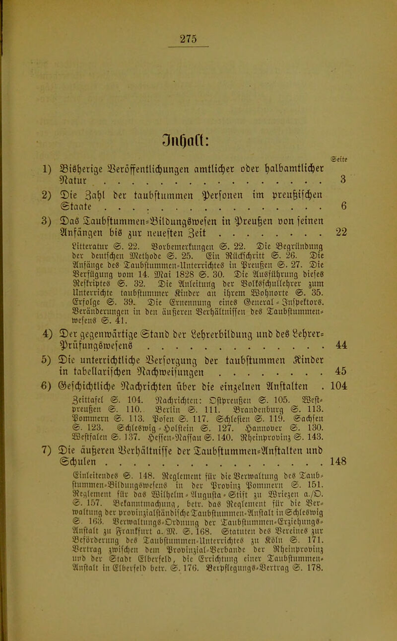 OiiOaft: Seite SBiö^erige SetoffentUd^ungen amtlicher ober ^albamtlid(>er 5fiatur 3 IDte 3flt)l bec taubftummeit ^erfonen im preit^tfc^en (gtante 6 2)aö 3;aubftummen=iöilbunfl8mefcn in ^reu^en üon jeincn Slnfängen biä ^nr neueften 3eü 22 Jittcratur ®. 22. SßovOcmcrfungcii ®. 22. Sie S3cflrilnbitug bei- bcutfd)cn 2«ctl)obc ®. 25. ' (Sin $Rücffd)ritt @. 26. 2)te Sdifängc bc8 2aubftummcit4Iiitcrrtd)tc8 iu Greußen ©. 27. 3)te SBcrfügung Oom 14. SDZoi 1828 ®. 30. ®ic 2ritgfitf)nnig bicfeS aicfhiptcs @. 32. 3)ic Zuleitung bcr 3SoIt«fct)itItct)rer jum Untcrrid)tc tniibftiitnmcv tiiibci- an ifjrcm Sßo^norte ®. 35. ©rfolgc ®. 39. ®ic (gviicimung ctncS Ocncval * SnfpcEtorS. Seränbeningcu in bcn äußeren SBev^ältniffcit beS Sonbftummenä trcfenä ®. 41. 2) er flegenroärtige @tant» ber ^e^rerbübung unb beS 8e^cer= ^rüfungömefenö 44 Die unterti^tUc^c ÜBerforgung bec taubftummen J?mber in tabellarifc^en Sfiac^wetfungen 45 ®efc^td)tli^e 5fla(^rtd^ten über bie einzelnen 2lnfta(ten . 104 3eittafc[ ®. 104. 0}Qd)vid)tcit: DfH)reu6cn ®. 105. SBcft^ Preußen @. HO. SBcrltn ®. III. 95ronbcnburg ®. 113. ^Pommern ®. 113. 'Jlofen ®. 117. ®(^tcfien ®. 119. ®ad)feu ®. 123. ®(^[c«tüig ^ ^olftcin ®. 127. §anuoocr ®. 130. SBeftfalen ®. 137. Apcffcu-^gkffou @. 140. 9tl)etnprotiin3 @. 143. 3) ie äußeren 58erl)ältniffe ber 2;aub[tummen=3lnftaUen unb (Schulen 148 eiiilcitcnbe« ®. 148. 9Unfcmcnt für bie 33cvn)n(tung bc« 2;anb* ftumnien--33i(bnugenicfen8 'in bcr 'iprotiinä 'IJomnic'rn ®. 151. 5Rcc)lcment für bnS SBifl)e(m» ^Ingufta» ®tift jn 2ßricjcn a./O. ®. 157. 33etanntniad)nnn, betr.'ba« aieglcnicnt für bie 33er=> Wattung bcr proBinjialftänbifdjcJaubflnnnncn^^lnflalt in@d)IcSh)ig ®. lf)3. SPcrwattunge^Orbnung ber 'jEanbftnninten'eräictjungS» SInftQlt ju f^rnnffiirt'a. m. @. 168. ®tQtutcn bcö SSercine« jur 93eförberung bc« 3:nubftnnuncn4lntcrrid)tcS jn Äbln ®. 171. 58ertrag ,^>üifcl)en bem *l3rotiin,vn(^35erbQnbc bcr 9?f)cinprobiui5 unb bcr ©tobt ©(bcrfclb, bie (5rri(f)tuug einer ütaubfinmnicn« 3tnftQlt in eibcrfclb betr. @. 176. SJcrpflegnnge.SScvtrag ®. 178.