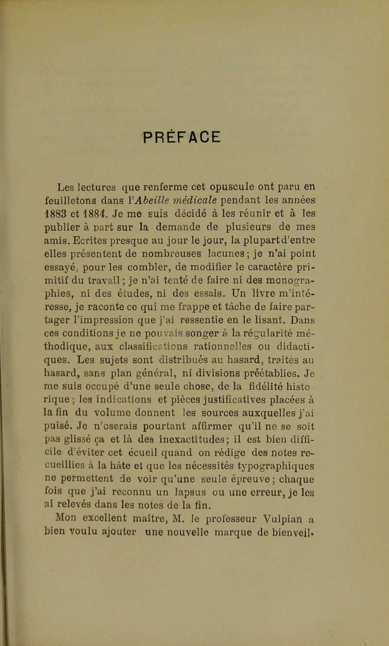PRÉFACE Les lectures que renferme cet opuscule ont paru en feuilletons dans VAbeille médicale pendant les années 4883 et 1884. Je me suis décidé à les réunir et à les publier à part sur la demande de plusieurs de mes amis. Ecrites presque au jour le jour, la plupart d'entre elles présentent de nombreuses lacunes ; je n'ai point essayé, pour les combler, de modifier le caractère pri- mitif du travail ; je n'ai tenté de faire ni des monogra- phies, ni des études, ni des essais. Un livre m'inté- resse, je raconte ce qui me frappe et tâche de faire par- tager l'impression que j'ai ressentie en le lisant. Dans ces conditions je ne pouvais songer à la régularité mé- thodique, aux classifications rationnelles ou didacti- ques. Les sujets sont distribués au hasard, traités au hasard, sans plan général, ni divisions préétablies. Je me suis occupé d'une seule chose, de la fidélité histo rique ; les indications et pièces justificatives placées à la fin du volume donnent les sources auxquelles j'ai puisé. Je n'oserais pourtant affirmer qu'il ne se soit pas glissé ça et là dea inexactitudes; il est bien diffi- cile d'éviter cet écueil quand on rédige des notes re- cueillies à la hâte et que les nécessités typographiques ne permettent de voir qu'une seule épreuve ; chaque fois que j'ai reconnu un lapsus ou une erreur, je les ai relevés dans les notes de la fin. Mon excellent maître, M. le professeur Vulpian a bien voulu ajouter une nouvelle marque de bienveil.