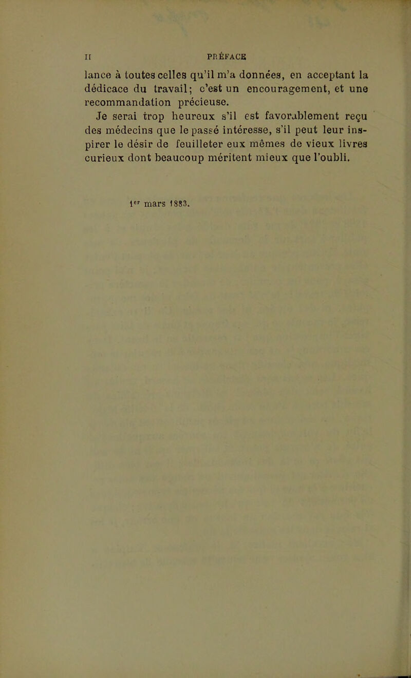 lance à toutes celles qu'il m'a données, en acceptant la dédicace du travail; c'est un encouragement, et une recommandation précieuse. Je serai trop heureux s'il est favorablement reçu des médecins que le passé intéresse, s'il peut leur ins- pirer le désir de feuilleter eux mêmes de vieux livres curieux dont beaucoup méritent mieux que l'oubli. 1 mars 1883.