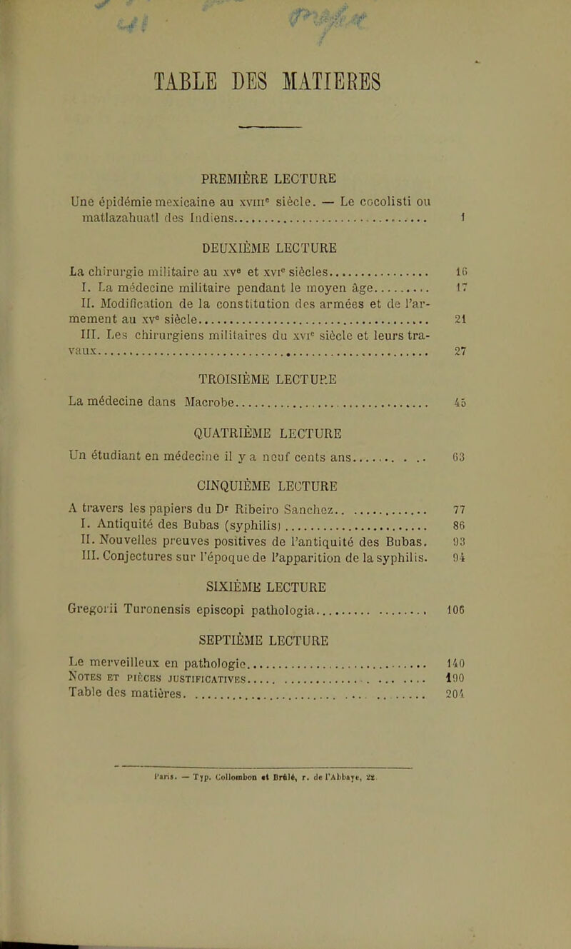 TABLE DES MATIERES PREMIÈRE LECTURE Une épidémie mexicaine au xvin siècle. — Le cocolisti ou matlazahuati des Indiens 1 DEUXIÈME LECTURE La chirui-gie militaire au xv» et xvi° siècles Ifi I. La médecine militaire pendant le moyen âge IT II. Modification de la constitution des armées et de l'ar- mement au xv° siècle 21 III. Les chirurgiens militaires du xvi° siècle et leurs tra- vaux 27 TROISIÈME LECTURE La médecine dans Macrobe 45 QUATRIÈME LECTURE Un étudiant en médecine il y a neuf cents ans G3 CINQUIÈME LECTURE A travers les papiers du D' Ribeiro Sanchcz 77 I. Antiquité des Bubas (syphilis) 86 II. Nouvelles preuves positives de l'antiquité des Bubas, 93 IIL Conjectures sur l'époque de l'apparition de la syphilis. 94 SIXIÈME LECTURE Gregorii Turonensis episcopi pathologia 105 SEPTIÈME LECTURE Le merveilleux en pathologie 140 Notes et pikces justificatives 190 Table des matières 20'i l'ani. — Tjp. Colloinboii at Drtié, r. de l'Abtiaye, ït