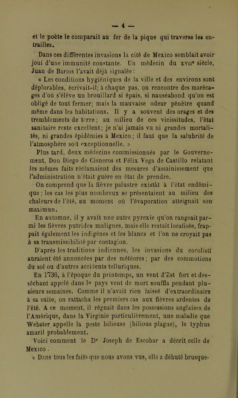 et le poète le comparait au fer de la pique qui traverse les en- trailles. Dans ces différentes invasions la cité de Mexico semblait avoir joui d'une immunité constante. Un médecin du xvii* siècle, Juan de Barios l'avait déjà signalée : « Les conditions hygiéniques de la ville et des environs sont déplorables, écrivait-il; à chaque pas, on rencontre des maréca- ges d'où s'élève un brouillard si épais, si nauséabond qu'on est obligé de tout fermer; mais la mauvaise odeur pénètre quand même dans les habitations. Il y a souvent des orages et des tremblements de trrre ; au milieu de ces vicissitudes, l'état sanitaire reste excellent; je n'ai jamais vu ni grandes mortali- tés, ni grandes épidémies à Mexico ; il faut que la salubrité de l'atmosphère soit pxceptionnelle. » Plus tard, deux médecins commissionnés par le Gouverne- ment, Don Diego de Cisneros et Félix Vega de Castillo relatant les mêmes faits réclamaient des mesures d'assainissement que l'administration n'était guère en état de prendre. On comprend que la fièvre palustre existât à l'état endémi- que ; les cas les plus nombreux se présentaient au milieu des chaleurs de l'été, au moment où l'évaporation atteignait son maiimun. En automne, il y avait une autre pyrexie qu'on rangeait par- mi les fièvres putrides malignes, mais elle restait localisée, frap- pait également les indigènes et les blancs et l'on ne croyait pas à sa transmissibililé par contagion. D'après les traditions indiennes, les invasions du cocolisti auraient été annoncées par des météores ; par des commotions du sol ou d'autres accidents telluriques. En 1736, à l'époque du printemps, un vent d'Iîst fort et des- séchant appelé dans le pays vent de mort souffla pendant plu- sieurs semaines. Comme il n'avait rien laissé d'extraordinaire à sa suite, on rattacha les premiers cas aux fièvres ardentes de l'été. A ce moment, il régnait dans les possessions anglaises de l'Amérique, dans la Virginie particulièrement, une maladie que Webster appelle la peste bilieuse (bilious plague), le typhus amaril probablement. Voici comment le D' Joseph de Escobar a décrit celle de Mexico. « Dans tous les faits que nous avons vus, elle a débuté brusque-