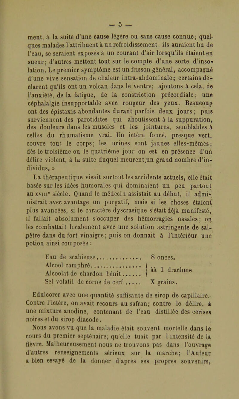 ment, à la suite d'une cause légère ou sans cause connue; quel- ques malades l'attribuent à un refroidissement: ils auraient bu de l'eau, se seraient exposés à un courant d'air lorsqu'ils étaient en sueur; d'autres mettent tout sur le compte d'une sorte d'inso- lation. Le premier symptôme est un frisson général, accompagné d'une vive sensation de chaleur intra-abdominale; certains dé- clarent qu'ils ont un volcan dans le ventre; ajoutons à cela, de l'anxiété, de la fatigue, de la constriction précordiale ; une céphalalgie insupportable avec rougeur des yeux. Beaucoup ont des épistaxis abondantes durant parfois deux jours ; puis surviennent des parotidites qui aboutissent à la suppuration, des douleurs dans les muscles et les jointures, semblables à celles du rhumatisme vrai. Un ictère foncé, presque vert, couvre tout le corps; les urines sont jaunes elles-mêmes; dès le troisième ou le quatrième jour on est en présence d'un délire violent, à la suite duquel meurent^un grand nombre d'in- dividus. » La thérapeutique visait surtout les accidents actuels, elle était basée sur les idées humorales qui dominaient un peu partout auxvm' siècle. Quand le médecin assistait au début, il admi- nistrait avec avantage un purgatif, mais si les choses étaient plus avancées, si le caractère dyscrasique s'était déjà manifesté, il fallait absolument s'occuper des hémorragies nasales; on les combattait localement avec une solution astringente de sal- pêtre dans du fort vinaigre; puis on donnait à l'inlérièur une potion ainsi composée : Eau de scabieuse 8 onces. Alcool camphré Alcoolat de chardon bénit Sel volatil de corne de cerf X grains àâ 1 drachme Edulcorer avec une quantité suffisante de sirop de capillaire. Contre l'ictère, on avait recours au safran; contre le délire, à une mixture anodine, contenant de l'eau distillée des cerises noires et du sirop diacode. Nous avons vu que la maladie était souvent mortelle dans U cours du premier septénaire; qu'elle tuait par Tinlensilé de la fièvre. Malheureusement nous ne trouvons pas dans l'ouvrage d'autres renseignements sérieux sur la marche; l'Auteur a bien essayé de la donner d'après ses propres souvenirs,