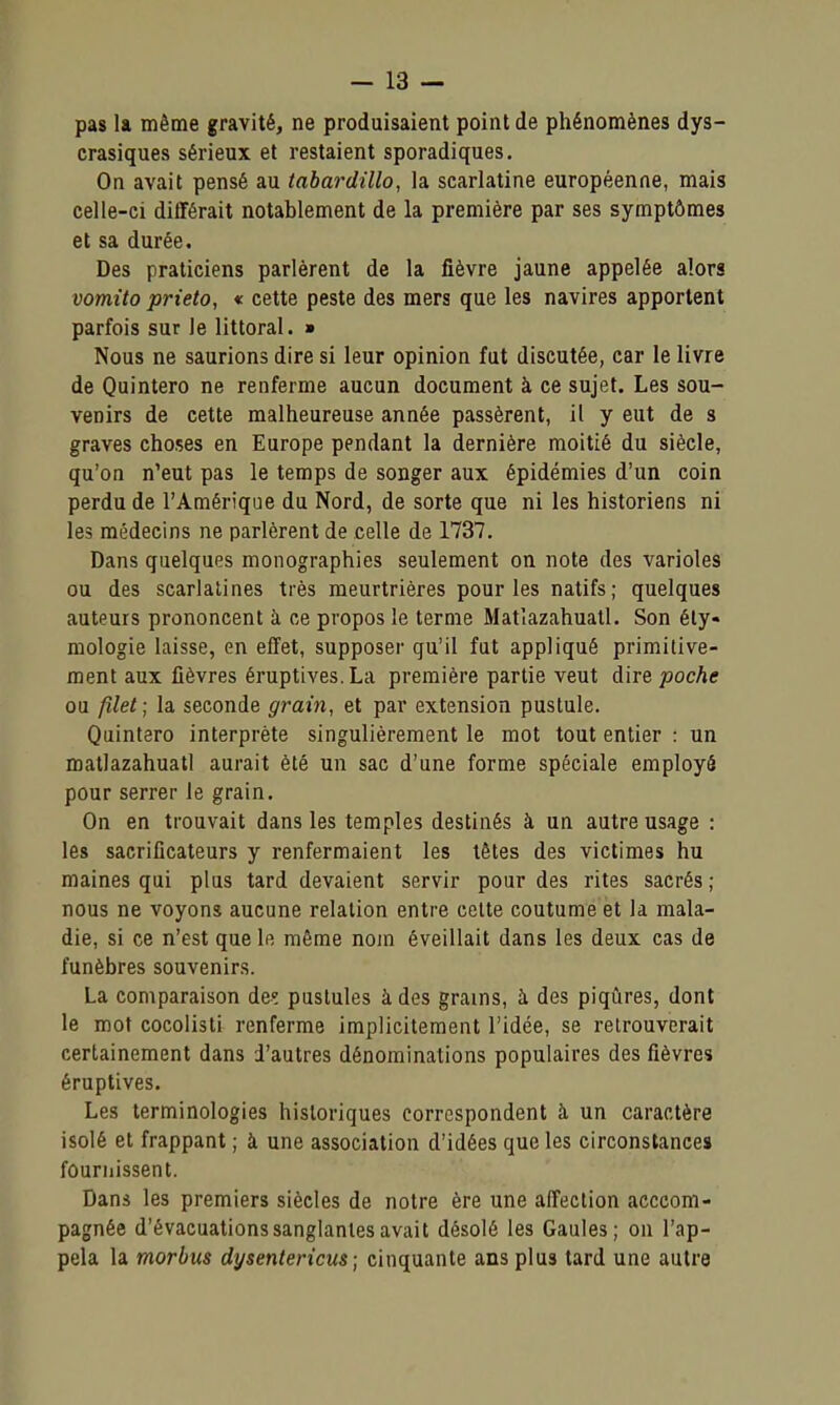 -la- pas la même gravité, ne produisaient point de phénomènes dys- crasiques sérieux et restaient sporadiques. On avait pensé au tabardillo, la scarlatine européenne, mais celle-ci différait notablement de la première par ses symptômes et sa durée. Des praticiens parlèrent de la fièvre jaune appelée alors vomito prieto, « cette peste des mers que les navires apportent parfois sur le littoral. ■ Nous ne saurions dire si leur opinion fut discutée, car le livre de Quintero ne renferme aucun document à ce sujet. Les sou- venirs de cette malheureuse année passèrent, il y eut de s graves choses en Europe pendant la dernière moitié du siècle, qu'on n'eut pas le temps de songer aux épidémies d'un coin perdu de l'Amérique du Nord, de sorte que ni les historiens ni les médecins ne parlèrent de celle de 1737. Dans quelques monographies seulement on note des varioles ou des scarlatines très meurtrières pour les natifs; quelques auteurs prononcent à ce propos le terme Matlazahuall. Son éty- mologie laisse, en effet, supposer qu'il fut appliqué primitive- ment aux fièvres éruptives.La première partie veut dire poche ou filet ; la seconde grain, et par extension pustule. Quintero interprète singulièrement le mot tout entier : un matlazahuatl aurait été un sac d'une forme spéciale employé pour serrer le grain. On en trouvait dans les temples destinés à un autre usage : les sacrificateurs y renfermaient les têtes des victimes hu maines qui plus tard devaient servir pour des rites sacrés ; nous ne voyons aucune relation entre celte coutume et la mala- die, si ce n'est que le même nom éveillait dans les deux cas de funèbres souvenirs. La comparaison de? pustules à des grains, à des piqûres, dont le mot cocolisti renferme implicitement l'idée, se retrouverait certainement dans d'autres dénominations populaires des fièvres éruptives. Les terminologies historiques correspondent à un caractère isolé et frappant ; à une association d'idées que les circonstances fournissent. Dans les premiers siècles de notre ère une affection aeccom- pagnée d'évacuations sanglantes avait désolé les Gaules; on l'ap- pela la morbus dysentericus ; cinquante ans plus tard une autre