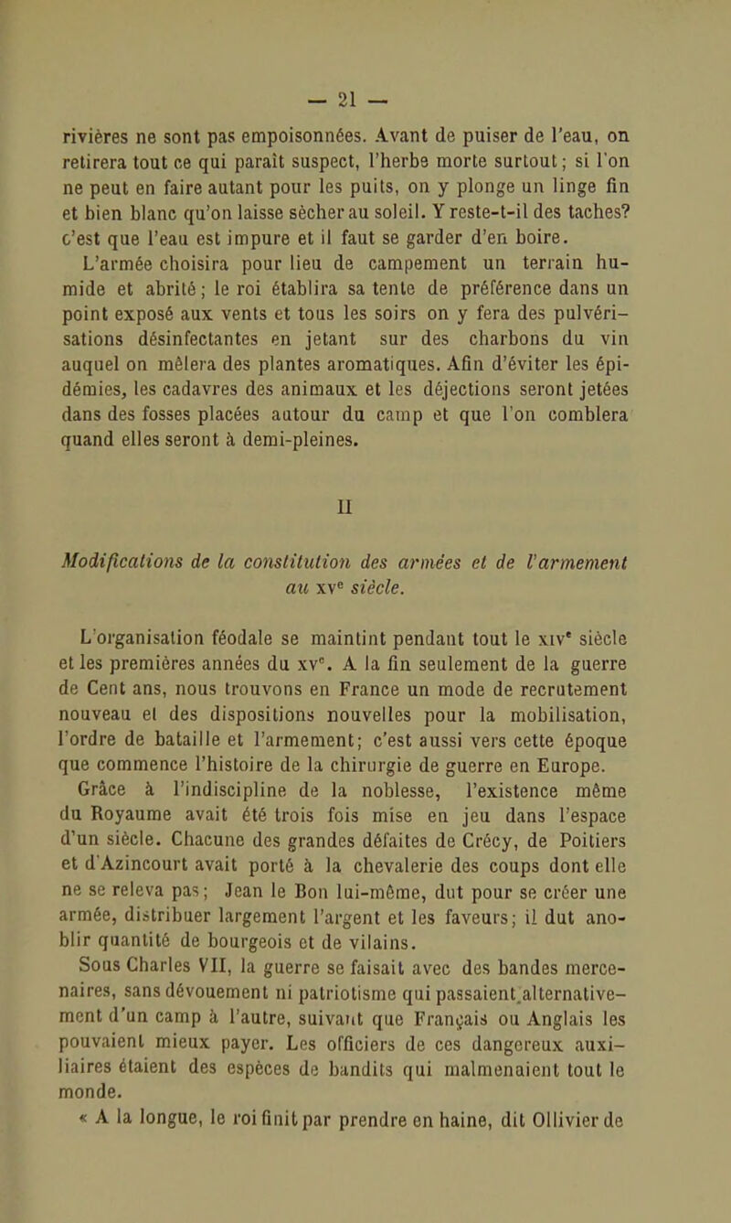 rivières ne sont pas empoisonnées. Avant de puiser de l'eau, on retirera tout ce qui paraît suspect, l'herbe morte surtout; si l'on ne peut en faire autant pour les puits, on y plonge un linge fin et bien blanc qu'on laisse sécher au soleil. Y reste-t-il des taches? c'est que l'eau est impure et il faut se garder d'en boire. L'armée choisira pour lieu de campement un terrain hu- mide et abrité ; le roi établira sa tente de préférence dans un point exposé aux vents et tous les soirs on y fera des pulvéri- sations désinfectantes en jetant sur des charbons du vin auquel on mêlera des plantes aromatiques. Afin d'éviter les épi- démies, les cadavres des animaux et les déjections seront jetées dans des fosses placées autour du camp et que l'on comblera quand elles seront à demi-pleines. II Modifications de la conslilulion des armées et de l'armement au xv« siècle. L'organisation féodale se maintint pendant tout le xiv' siècle elles premières années du xv. A la fin seulement de la guerre de Cent ans, nous trouvons en France un mode de recrutement nouveau et des dispositions nouvelles pour la mobilisation, l'ordre de bataille et l'armement; c'est aussi vers cette époque que commence l'histoire de la chirurgie de guerre en Europe. Grâce à l'indiscipline de la noblesse, l'existence même du Royaume avait été trois fois mise en jeu dans l'espace d'un siècle. Chacune des grandes défaites de Crécy, de Poitiers et d'Azincourt avait porté à la chevalerie des coups dont elle ne se releva pas; Jean le Bon lui-même, dut pour se créer une armée, distribuer largement l'argent et les faveurs; il dut ano- blir quantité de bourgeois et de vilains. Sous Charles VII, la guerre se faisait avec des bandes merce- naires, sans dévouement ni patriotisme qui passaient.alternative- ment d'un camp à l'autre, suivant que Français ou Anglais les pouvaient mieux payer. Les officiers de ces dangereux auxi- liaires étaient des espèces de bandits qui malmenaient tout le monde. « A la longue, le roi finit par prendre en haine, dit Ollivier de