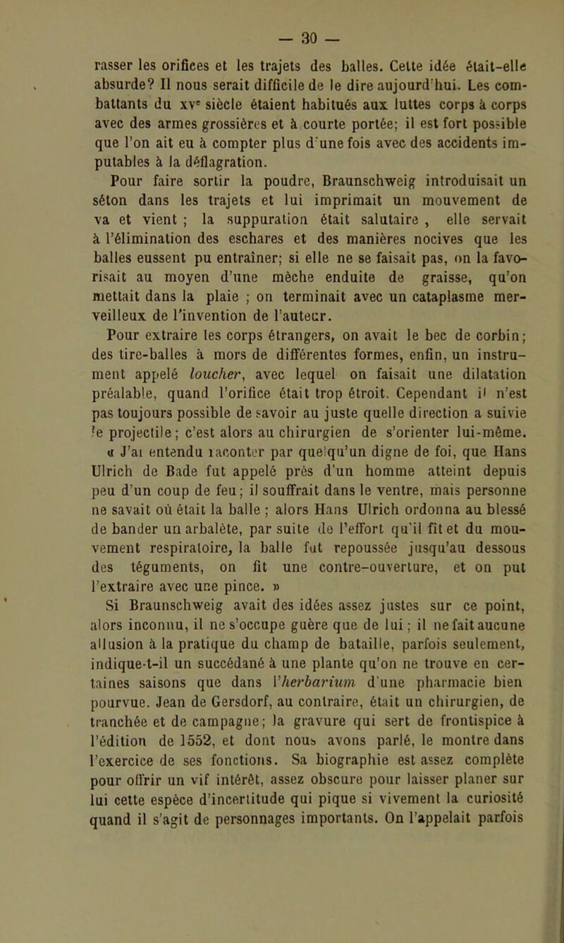 rasser les orifices et les trajets des balles. Celte idée était-elle absurde? Il nous serait difficile de le dire aujourd'hui. Les com- battants du xv= siècle étaient habitués aux luttes corps k corps avec des armes grossières et à courte portée; il est fort possible que l'on ait eu à compter plus d une fois avec des accidents im- putables à la déflagration. Pour faire sortir la poudre, Braunschweig introduisait un séton dans les trajets et lui imprimait un mouvement de va et vient ; la suppuration était salutaire , elle servait à l'élimination des eschares et des manières nocives que les balles eussent pu entraîner; si elle ne se faisait pas, on la favo- risait au moyen d'une mèche enduite de graisse, qu'on mettait dans la plaie ; on terminait avec un cataplasme mer- veilleux de l'invention de l'auteur. Pour extraire les corps étrangers, on avait le bec de corbin; des tire-balles à mors de différentes formes, enfin, un instru- ment appelé loucher, avec lequel on faisait une dilatation préalable, quand l'orifice était trop étroit. Cependant il n'est pas toujours possible de savoir au juste quelle direction a suivie ?e projectile; c'est alors au chirurgien de s'orienter lui-même. Il J'ai entendu lacontcr par quelqu'un digne de foi, que Hans Ulrich de Bade fut appelé près d'un homme atteint depuis peu d'un coup de feu; il souffrait dans le ventre, mais personne ne savait où était la balle ; alors Hans Ulrich ordonna au blessé de bander un arbalète, par suite de l'effort qu'il fît et du mou- vement respiraloirCj la balle fut repoussée jusqu'au dessous des téguments, on fit une contre-ouverture, et on put l'extraire avec une pince. » Si Braunschweig avait des idées assez justes sur ce point, alors inconnu, il ne s'occupe guère que de lui ; il ne fait aucune allusion à la pratique du champ de bataille, parfois seulement, indique-t-il un succédané à une plante qu'on ne trouve en cer- taines saisons que dans Vherbarium d'une pharmacie bien pourvue. Jean de Gersdorf, au contraire, était un chirurgien, de tranchée et de campagne; la gravure qui sert de frontispice à l'édition de 3552, et dont nous avons parlé, le montre dans l'exercice de ses fonctions. Sa biographie est assez complète pour offrir un vif intérêt, assez obscure pour laisser planer sur lui cette espèce d'incertitude qui pique si vivement la curiosité quand il s'agit de personnages importants. On l'appelait parfois
