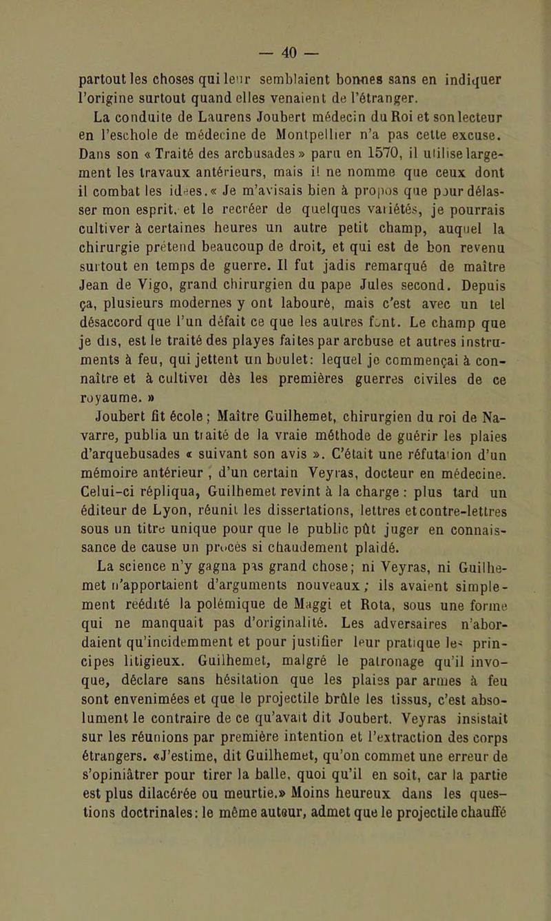 partout les choses qui Icir semblaient bonfies sans en Indiquer l'origine surtout quand elles venaient de l'étranger. La conduite de Laurens Joubert médecin du Roi et son lecteur en l'eschole de médecine de Montpellier n'a pas cette excuse. Dans son «Traité des arcbusades» paru en 1570, il uiiliselarge- ment les travaux antérieurs, mais il ne nomme que ceux dont il combat les id^-es.» Je m'avisais bien à propos que pjur délas- ser mon esprit, et le recréer de quelques variétés, je pourrais cultiver à certaines heures un autre petit champ, auquel la chirurgie prétend beaucoup de droit, et qui est de bon revenu surtout en temps de guerre. Il fut jadis remarqué de maître Jean de Vigo, grand chirurgien du pape Jules second. Depuis ça, plusieurs modernes y ont labouré, mais c'est avec un tel désaccord que l'un défait ce que les autres f:.nt. Le champ que je dis, est le traité des playes faites par arcbuse et autres instru- ments à feu, qui jettent un boulet: lequel je commençai à con- naître et à cultivei dès les premières guerres civiles de ce royaume. » Joubert fit école ; Maître Guilhemet, chirurgien du roi de Na- varre, publia un traité de la vraie méthode de guérir les plaies d'arquebusades « suivant son avis ». C'était une réfutauon d'un mémoire antérieur , d'un certain Veyras, docteur en médecine. Celui-ci répliqua, Guilhemet revint à la charge : plus tard un éditeur de Lyon, réunii les dissertations, lettres et contre-lettres sous un titre unique pour que le public pût juger en connais- sance de cause un prucès si chaudement plaidé. La science n'y gagna p^s grand chose; ni Veyras, ni Guilhe- met n'apportaient d'arguments nouveaux; ils avaient simple- ment réédité la polémique de Maggi et Rota, sous une forme, qui ne manquait pas d'originalité. Les adversaires n'abor- daient qu'incidemment et pour justifier |pur pratique le» prin- cipes litigieux. Guilhemet, malgré le patronage qu'il invo- que, déclare sans hésitation que les plaies par armes à feu sont envenimées et que le projectile brûle les tissus, c'est abso- lument le contraire de ce qu'avait dit Joubert. Veyras insistait sur les réunions par première intention et l'extraction des corps étrangers. «J'estime, dit Guilhemet, qu'on commet une erreur de s'opiniâtrer pour tirer la balle, quoi qu'il en soit, car la partie est plus dilacérée ou meurtie.» Moins heureux dans les ques- tions doctrinales: le même autaur, admet que le projectile chauffé