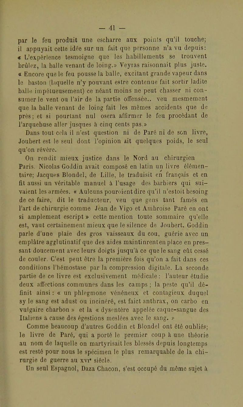par le feu produit une escharre aux points qu'il touche; il appuyait cette idt^e sur un fait que personne n'a vu depuis: « L'expérience tesmoigne que les habillements se trouvent brûlez, la balle venant de loing.» Veyras raisonnait plus juste. « Encore que le feu pousse la balle, excitant grande vapeur dans le bastoii (liquelle n'y pouvant estre contenue fait sortir ladite balle impétueusement) ce néant moins ne peut chasser ni con- sumer le vent ou l'air de la partie offensée., veu mesmement que la balle venant de loing fait les mêmes accidents que de près; et si pourtant nul osera affirmer le feu procédant de l'arquebuse aller jusque» h cinq cents pas.» Dans tout cela il n'est question ni de Paré ni de son livre, Joubert est le seul dont l'opinion ait quelques poids, le seul qu'on révère. On rendit mieux justice dans le Nord au chirurgien Paris. Nicolas GoJdin avait composé en latin un livre élémen- taire; Jacques Blondel, de Lille, le traduisit en français et en fit aussi un véritable manuel à l'usage des barbiers qui sui- vaient les armées. « Aulcuns pouroientdire qu'il n'estoit besoing de ce faire, dit le traducteur, veu que gens tant famés en l'art de chirurgie comme Jean de Vigo et Ambroise Paré en ont si amplement eseript » cette mention toute sommaire qu'elle est, vaut certainement mieux que le silence de Joubert, Goddin parle d'une plaie des gros vaisseaux du cou, guérie avec un emplâtre agglutinatif que des aides maintinrenten place en pres- sant doucement avec leurs doigts jusqu'à ce que le sang eût cessé de couler. C'est peut être la première fois qu'on a fait dans ces conditions l'hémostase par la compression digitale. La seconde partie de ce livre est exclusivement médicale: l'auteur étudie deux affections communes dans les camps ; la peste qu'il dé- finit ainsi : « un phlegmone vénéneux et contagieux duquel sy le sang est adust ou incinéré, est faict anthrax, on carbo en vulgaire charbon » et la « dysentère appelée caque-sangue des Italiens à cause des égestions meslées avec le sang. >- Comme beaucoup d'autres Goddin et Blondel ont été oubliés; le livre de Paré, qui a porté le premier coup à une théorie au nom de laquelle on martyrisait les blessés depuis longtemps est resté pour nous le spécimen le plus remarquable de la chi- rurgie de guerre au xvi* siècle. Un seul Espagnol, Daza Chacon, s'est occupé du même sujet k