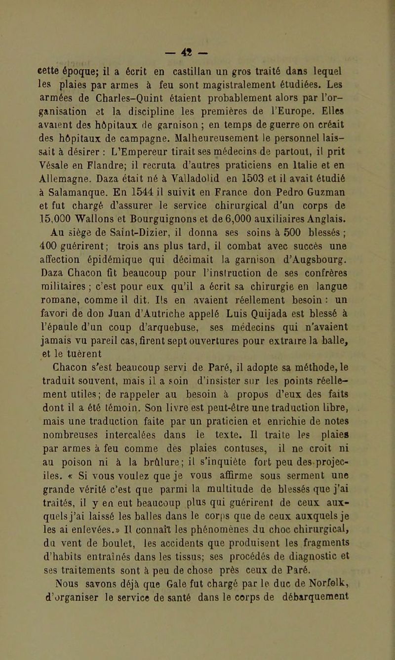 — 4î - eette époque; il a écrit en castillan un gros traité dans lequel les plaies par armes à feu sont magistralement étudiées. Les armées de Charies-Quint étaient probablement alors par l'or- ganisation et la discipline les premières de l'Europe. Elles avaient des hôpitaux de garnison ; en temps de guerre on créait des hôpitaux de campagne. Malheureusement le personnel lais- sait à désirer : L'Empereur tirait ses médecins de partout, il prit Vésale en Flandre; il recruta d'autres praticiens en Italie et en Allemagne. Daza était né à Valladolid en 1503 et il avait étudié à Salamanque. En 1544 il suivit en France don Pedro Guzman et fut chargé d'assurer le service chirurgical d'un corps de 15,000 Wallons et Bourguignons et de 6,000 auxiliaires Anglais. Au siège de Saint-Dizier, il donna ses soins à 500 blessés ; 400 guérirent; trois ans plus tard, il combat avec succès une affection épidémique qui décimait la garnison d'Augsbourg. Daza Chacon fit beaucoup pour l'inslruction de ses confrères militaires ; c'est pour eux qu'il a écrit sa chirurgie en langue romane, comme il dit. Ils en .avaient réellement besoin : un favori de don Juan d'Autriche appelé Luis Quijada est blessé à l'épaule d'un coup d'arquebuse, ses médecins qui n'avaient jamais vu pareil cas, firent sept ouvertures pour extraire la balle, et le tuèrent Chacon s'est beaucoup servi de Paré, il adopte sa méthode, le traduit souvent, mais il a 5oin d'insister sur les points réelle- ment utiles; de rappeler au besoin à propos d'eux des faits dont il a été témoin. Son livre est peut-être une traduction libre, mais une traduction faite par un praticien et enrichie de notes nombreuses intercalées dans le texte. Il traite les plaies par armes à feu comme des plaies contuses, il ne croit ni au poison ni à la brûlure; il s'inquiète fort peu des projec- iles. « Si vous voulez que je vous affirme sous serment une grande vérité c'est que parmi la multitude de blessés que j'ai traités, il y en eut beaucoup plus qui guérirent de ceux aux- quels j'ai laissé les balles dans le corps que de ceux auxquels je les ai enlevées.» Il connaî't les phénomènes du choc chirurgical, du vent de boulet, les accidents que produisent les fragments d'habits entraînés dans les tissus; ses procédés de diagnostic et ses traitements sont à peu de chose près ceux de Paré. Nous savons déjà que Gale fut chargé par le duc de Norfolk, d'organiser le service de santé dans le corps de débarquement