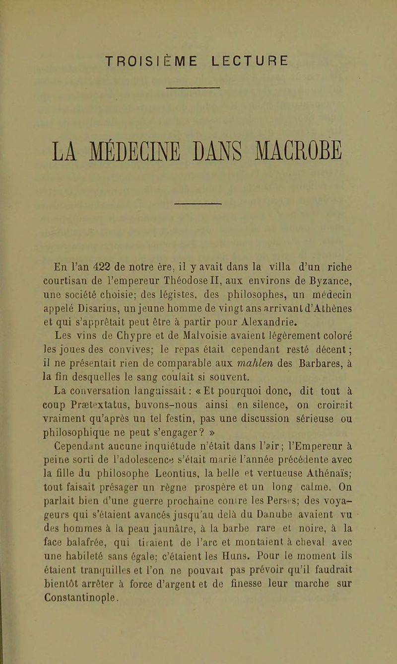 TROISIÈME LECTURE LA MÉDECINE DANS MACROBE En l'an 422 de notre ère, il y avait dans la villa d'un riche courtisan de l'empereur ThéodoseII, aux environs de Byzance, une société choisie; des légistes, des philosophes, un médecin appelé Disarius, un jeune homme de vingt ans arrivant d'Athènes et qui s'apprêtait peut être à partir pour Alexandrie. Les vins de Chypre et de Malvoisie avaient légèrement coloré les joues des convives; le repas était cependant resté décent ; il ne présentait rien de comparable aux mahlen des Barbares, à la fin desquelles le sang coulait si souvent. La conversation languissait : «Et pourquoi donc, dit tout à coup Prœti'xtatus, buvons-nous ainsi en silence, on croinnt vraiment qu'après un tel festin, pas une discussion sérieuse ou philosophique ne peut s'engager? » Cependant aucune inquiétude n'était dans l'air; l'Empereur à peine sorti de l'adolescence s'élait m;uie Tannée précédente avec la fille du philosophe Leontius, la belle Pt vertueuse Athénaïs; tout faisait présager un règne prospère et un long calme. On parlait bien d'une guerre prochaine conire les Perses; des voya- geurs qui s'étaient avancés jusqu'au delà du Danube avaient vu des hommes à la peau jaunâtre, à la barbe rare et noire, à la face balafrée, qui tiraient de l'arc et montaient à cheval avec une habileté sans égale: c'étaient les Huns. Pour le moment ils étaient tranquilles et l'on ne pouvait pas prévoir qu'il faudrait bientôt arrêter à force d'argent et de finesse leur marche sur Constantinople.