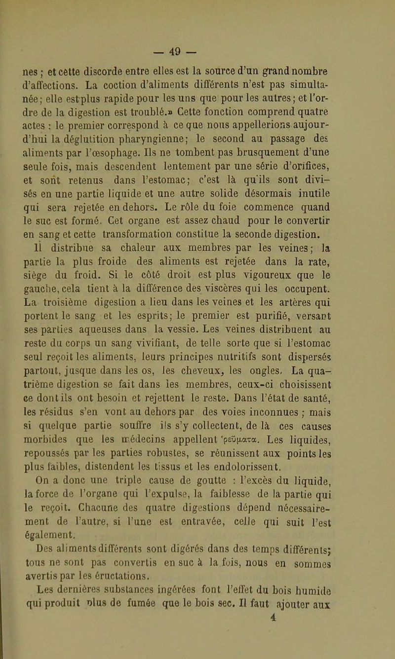 nés ; et cette discorde entre elles est la source d'un grand nombre d'affections. La coction d'aliments différents n'est pas simulta- née; elle estplus rapide pour les uns que pour les autres; et l'or- dre de la digestion est troublé.» Cette fonction comprend quatre actes : le premier correspond à ce que nous appellerions aujour- d'hui la déglutition pharyngienne; le second au passage des aliments par l'œsophage. Ils ne tombent pas brusquement d'une seule fois, mais descendent lentement par une série d'orifices, et sont retenus dans l'estomac; c'est là qu'ils sont divi- sés en une partie liquide et une autre solide désormais inutile qui sera rejetée en dehors. Le rôle du foie commence quand le suc est formé. Cet organe est assez chaud pour le convertir en sang et cette transformation constitue la seconde digestion. 11 distribue sa chaleur aux membres par les veines ; la partie la plus froide des aliments est rejetée dans la rate, siège du froid. Si le côté droit est plus vigoureux que le gauche, cela tient à la différence des viscères qui les occupent. La troisième digestion a lieu dans les veines et les artères qui portent le sang et les esprits; le premier est purifié, versant ses parties aqueuses dans la vessie. Les veines distribuent au reste du corps un sang vivifiant, de telle sorte que si l'estomac seul reçoit les aliments, leurs principes nutritifs sont dispersés partout, jusque dans les os, les cheveux, les ongles, La qua- trième digestion se fait dans les membres, ceux-ci choisissent ce dont ils ont besoin et rejettent le reste. Dans l'état de santé, les résidus s'en vont au dehors par des voies inconnues ; mais si quelque partie souffre ils s'y collectent, de là ces causes morbides que les irédecins appellent 'psOixata. Les liquides, repoussés par les parties robustes, se réunissent aux points les plus faibles, distendent les tissus et les endolorissent. On a donc une triple cause de goutte : l'excès du liquide, la force de l'organe qui l'expulse, la faiblesse de la partie qui le reçoit. Chacune des quatre digestions dépend nécessaire- ment de l'autre, si l'une est entravée, celle qui suit l'est également. Des aliments différents sont digérés dans des temps différents; tous ne sont pas convertis en suc à la fois, nous en sommes avertis par les éructations. Les dernières substances ingérées font l'effet du bois humide qui produit dIus de fumée que le bois sec. Il faut ajouter aux 4