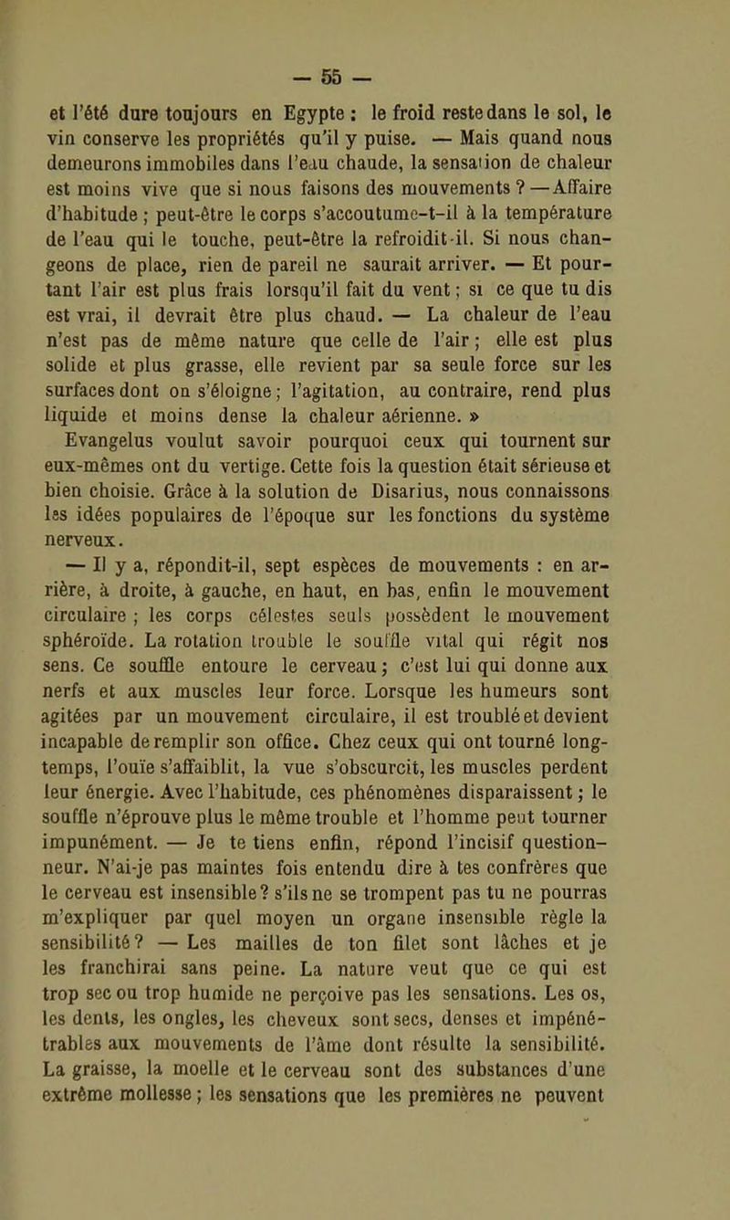 et l'été dure toujours en Egypte : le froid reste dans le sol, le vin conserve les propriétés qu'il y puise. — Mais quand nous demeurons immobiles dans l'eau chaude, lasensaiion de chaleur est moins vive que si nous faisons des mouvements ? —Affaire d'habitude ; peut-être le corps s'accoutume-t-il à la température de l'eau qui le touche, peut-être la refroidit-il. Si nous chan- geons de place, rien de pareil ne saurait arriver. — Et pour- tant l'air est plus frais lorsqu'il fait du vent ; si ce que tu dis est vrai, il devrait être plus chaud. — La chaleur de l'eau n'est pas de même nature que celle de l'air ; elle est plus solide et plus grasse, elle revient par sa seule force sur les surfaces dont ou s'éloigne ; l'agitation, au contraire, rend plus liquide et moins dense la chaleur aérienne. » Evangelus voulut savoir pourquoi ceux qui tournent sur eux-mêmes ont du vertige. Cette fois la question était sérieuse et bien choisie. Grâce à la solution de Disarius, nous connaissons Iss idées populaires de l'époque sur les fonctions du système nerveux. — Il y a, répondit-il, sept espèces de mouvements : en ar- rière, à droite, à gauche, en haut, en bas, enfin le mouvement circulaire ; les corps célestes seuls possèdent le mouvement sphéroïde. La rotation trouble le soalfle vital qui régit nos sens. Ce souffle entoure le cerveau ; c'est lui qui donne aux nerfs et aux muscles leur force. Lorsque les humeurs sont agitées par un mouvement circulaire, il est troublé et devient incapable de remplir son office. Chez ceux qui ont tourné long- temps, l'ouïe s'affaiblit, la vue s'obscurcit, les muscles perdent leur énergie. Avec l'habitude, ces phénomènes disparaissent ; le souffle n'éprouve plus le même trouble et l'homme peut tourner impunément. — Je te tiens enfin, répond l'incisif question- neur. N'ai-je pas maintes fois entendu dire à tes confrères que le cerveau est insensible? s'ils ne se trompent pas tu ne pourras m'expliquer par quel moyen un organe insensible règle la sensibilité? — Les mailles de ton filet sont lâches et je les franchirai sans peine. La nature veut que ce qui est trop sec ou trop humide ne perçoive pas les sensations. Les os, les dents, les ongles, les cheveux sont secs, denses et impéné- trables aux mouvements de l'âme dont résulte la sensibilité. La graisse, la moelle et le cerveau sont des substances d'une extrême mollesse ; les sensations que les premières ne peuvent
