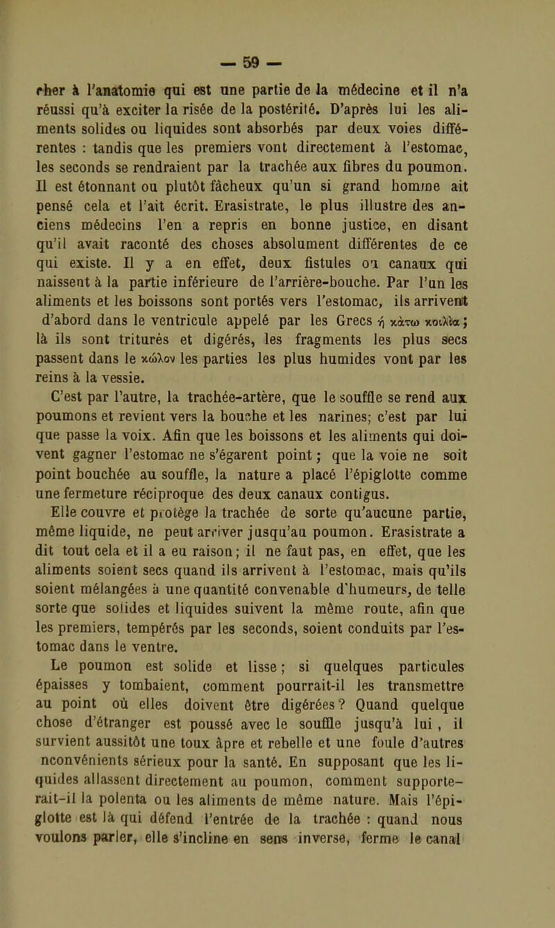 ther à l'anatomie qui est une partie de la médecine et il n'a réussi qu'à exciter la risée de la postérité. D'après lui les ali- ments solides ou liquides sont absorbés par deux voies dilfé- rentes : tandis que les premiers vont directement à l'estomac, les seconds se rendraient par la trachée aux fibres du poumon. Il est étonnant ou plutôt fâcheux qu'un si grand homme ait pensé cela et l'ait écrit. Erasistrate, le plus illustre des an- ciens médecins l'en a repris en bonne justice, en disant qu'il avait raconté des choses absolument différentes de ce qui existe. Il y a en effet, deux fistules oi canaux qui naissent à la partie inférieure de l'arrière-bouche. Par l'un les aliments et les boissons sont portés vers l'estomac, ils arrivent d'abord dans le ventricule appelé par les Grecs ^ xà-rw xoiXta ; là ils sont triturés et digérés, les fragments les plus secs passent dans le xwXov les parties les plus humides vont par les reins à la vessie. C'est par l'autre, la trachée-artère, que le souffle se rend aux poumons et revient vers la bouche et les narines; c'est par lui que passe la voix. Afin que les boissons et les aliments qui doi- vent gagner l'estomac ne s'égarent point ; que la voie ne soit point bouchée au souffle, la nature a placé l'épiglotte comme une fermeture réciproque des deux canaux contigus. Elle couvre et protège la trachée de sorte qu'aucune partie, même liquide, ne peut arriver jusqu'au poumon. Erasistrate a dit tout cela et il a eu raison; il ne faut pas, en effet, que les aliments soient secs quand ils arrivent à l'estomac, mais qu'ils soient mélangées à une quantité convenable d'humeurs, de telle sorte que solides et liquides suivent la même route, afin que les premiers, tempérés par les seconds, soient conduits par l'es- tomac dans le ventre. Le poumon est solide et lisse ; si quelques particules épaisses y tombaient, comment pourrait-il les transmettre au point où elles doivent être digérées? Quand quelque chose d'étranger est poussé avec le souffle jusqu'à lui , il survient aussitôt une toux âpre et rebelle et une foule d'autres nconvénients sérieux pour la santé. En supposant que les li- quides allassent directement au poumon, comment supporte- rait-il la polenta ou les aliments de même nature. Mais l'épi- glotte est là qui défend l'entrée d€ la trachée : quand nous voulons parler, elle s'incline en sens inverse, ferme le canal