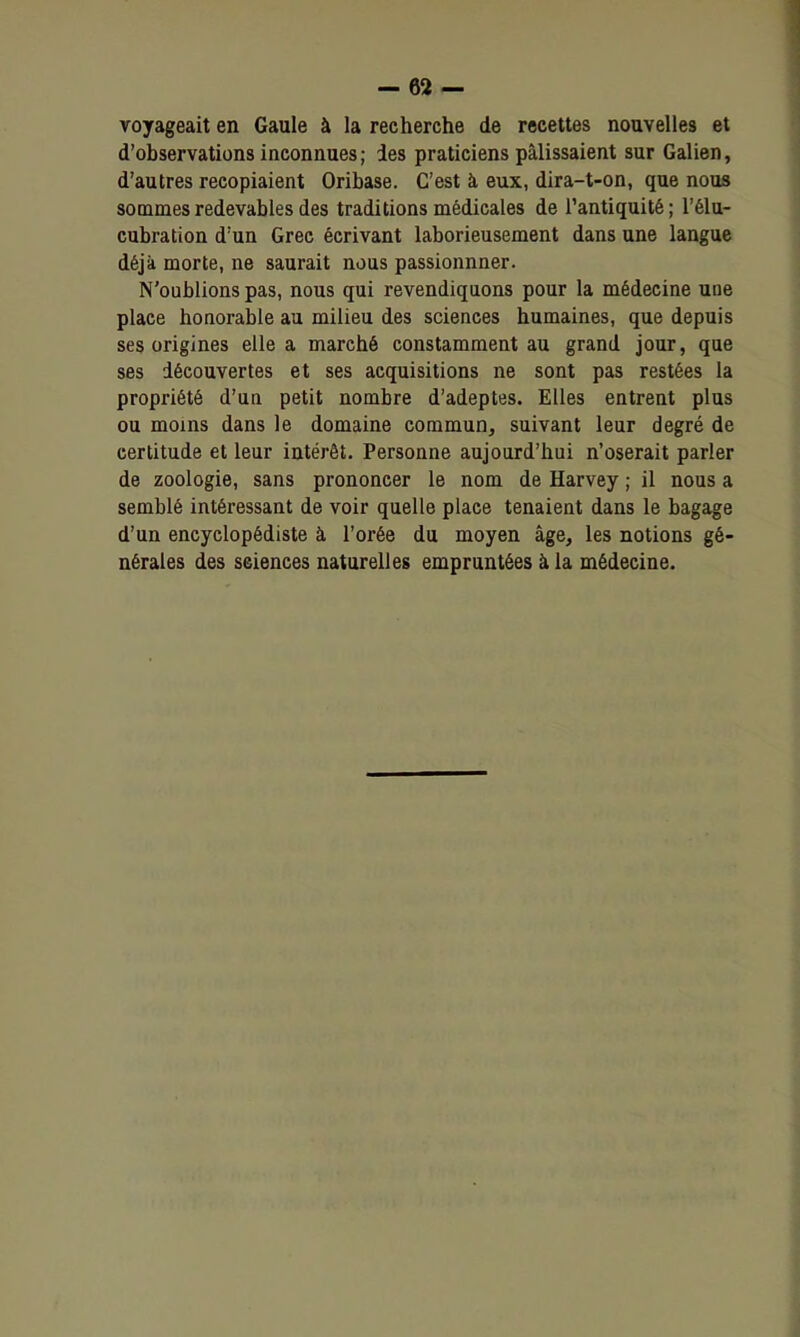 voyageait en Gaule à la recherche de recettes nouvelles et d'observations inconnues; ies praticiens pâlissaient sur Galien, d'autres recopiaient Oribase. C'est à eux, dira-t-on, que nous sommes redevables des traditions médicales de l'antiquité ; l'élu- cubration d'un Grec écrivant laborieusement dans une langue déjà morte, ne saurait nous passionnner. N'oublions pas, nous qui revendiquons pour la médecine une place honorable au milieu des sciences humaines, que depuis ses origines elle a marché constamment au grand jour, que ses découvertes et ses acquisitions ne sont pas restées la propriété d'ua petit nombre d'adeptes. Elles entrent plus ou moins dans le domaine commun, suivant leur degré de certitude et leur intérêt. Personne aujourd'hui n'oserait parler de zoologie, sans prononcer le nom de Harvey ; il nous a semblé intéressant de voir quelle place tenaient dans le bagage d'un encyclopédiste à l'orée du moyen âge, les notions gé- nérales des sciences naturelles empruntées ci la médecine.