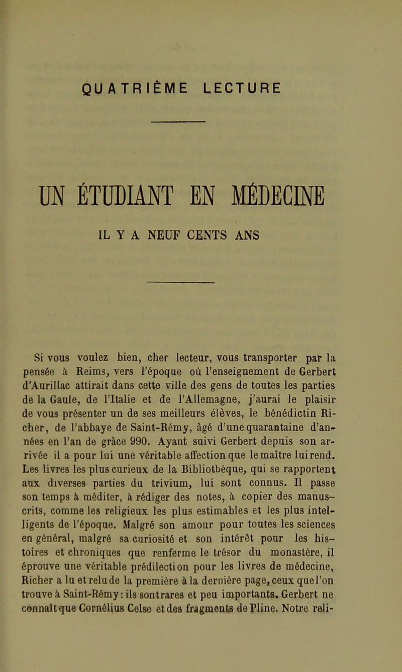 QUATRIÈME LECTURE UN ÉTUDIANT EN MÉDECINE IL Y A NEUF CENTS ANS Si vous voulez bien, cher lecteur, vous transporter par la pensée à Reims, vers l'époque où l'enseignement de Gerbert d'Aurillac attirait dans cette ville des gens de toutes les parties de la Gaule, de l'Italie et de l'Allemagne, j'aurai le plaisir de vous présenter un de ses meilleurs élèves, le bénédictin Ri- cher, de l'abbaye de Saint-Rémy, âgé d'une quarantaine d'an- nées en l'an de grâce 990. Ayant suivi Gerbert depuis son ar- rivée il a pour lui une véritable affection que le maître luirend. Les livres les plus curieux de la Bibliothèque, qui se rapportent aux diverses parties du trivium, lui sont connus. Il passe son temps à méditer, à rédiger des notes, à copier des manus- crits, comme les religieux les plus estimables et les plus intel- ligents de l'époque. Malgré son amour pour toutes les sciences en général, malgré sa curiosité et son intérêt pour les his- toires et chroniques que renferme le trésor du monastère, il éprouve une véritable prédilection pour les livres de médecine, Richer a lu et relu de la première à la dernière page, ceux que l'on trouve à Saint-Rémy : ils sontrares et peu importants. Gerbert ne connaît que Cornélius Celse et des fragments de Pline. Notre reli-