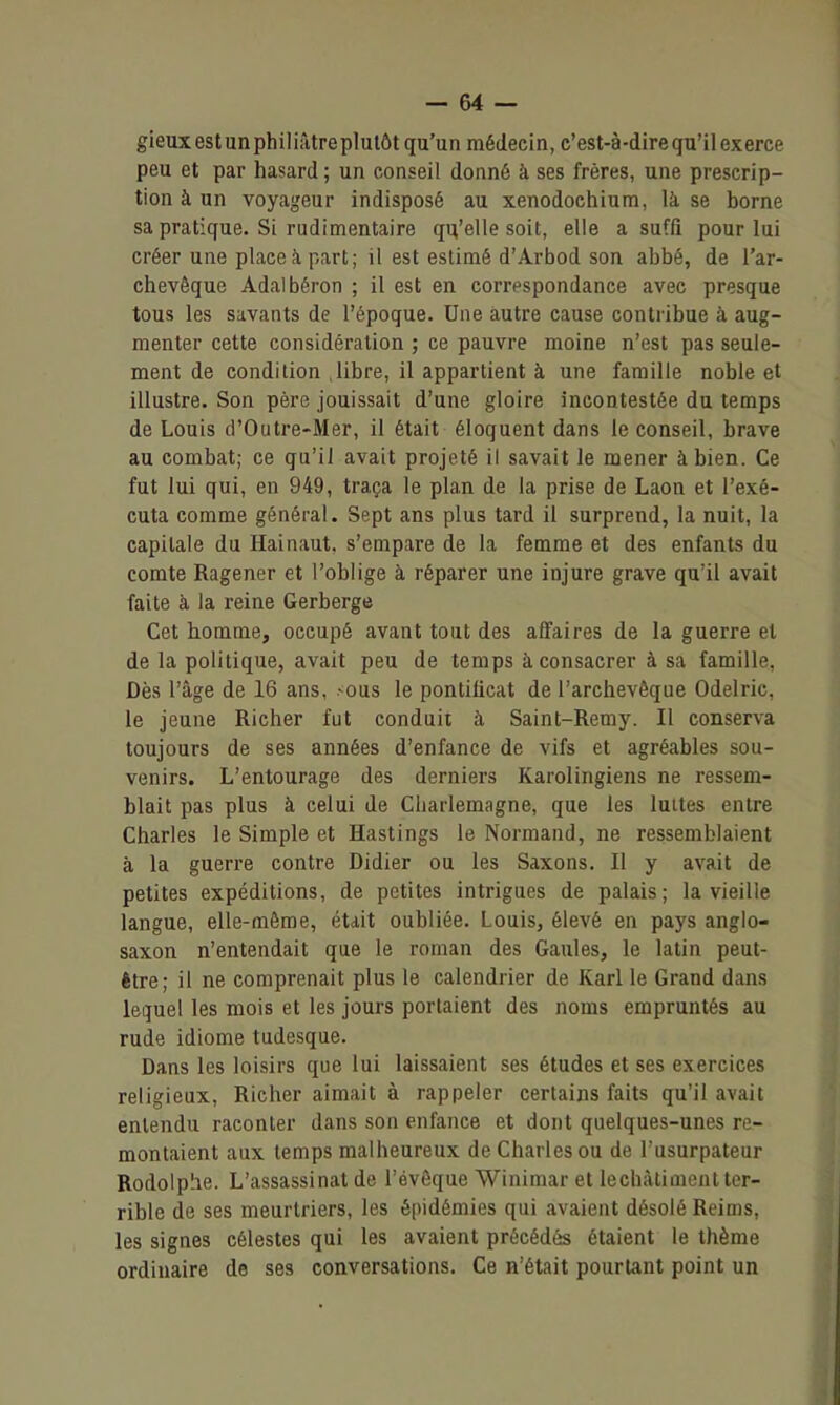 gieux est un philiâtre plutôt qu'un médecin, c'est-à-dire qu'il exerce peu et par hasard ; un conseil donné à ses frères, une prescrip- tion à un voyageur indisposé au xenodoehium, là se borne sa pratique. Si rudimentaire qu'elle soit, elle a suffi pour lui créer une place à part; il est estimé d'Arbod son abbé, de l'ar- chevêque Adalbéron ; il est en correspondance avec presque tous les savants de l'époque. Une autre cause contribue à aug- menter cette considération ; ce pauvre moine n'est pas seule- ment de condition .libre, il appartient à une famille noble et illustre. Son père jouissait d'une gloire incontestée du temps de Louis d'Outre-Mer, il était éloquent dans le conseil, brave au combat; ce qu'il avait projeté il savait le mener à bien. Ce fut lui qui, en 949, traça le plan de la prise de Laon et l'exé- cuta comme général. Sept ans plus tard il surprend, la nuit, la capitale du Hainaut, s'empare de la femme et des enfants du comte Ragener et l'oblige à réparer une injure grave qu'il avait faite à la reine Gerberge Cet homme, occupé avant tout des affaires de la guerre et de la politique, avait peu de temps à consacrer à sa famille, Dès l'âge de 16 ans, >ous le pontificat de l'archevêque Odelric, le jeune Richer fut conduit à Saint-Remy. Il conserva toujours de ses années d'enfance de vifs et agréables sou- venirs. L'entourage des derniers Karolingiens ne ressem- blait pas plus à celui de Cbarlemagne, que les luîtes entre Charles le Simple et Hastings le Normand, ne ressemblaient à la guerre contre Didier ou les Saxons. Il y avait de petites expéditions, de petites intrigues de palais; la vieille langue, elle-même, était oubliée. LouiSj élevé en pays anglo- saxon n'entendait que le roman des Gaules, le latin peut- être; il ne comprenait plus le calendrier de Karl le Grand dans lequel les mois et les jours portaient des noms empruntés au rude idiome tudesque. Dans les loisirs que lui laissaient ses études et ses exercices religieux, Richer aimait à rappeler certains faits qu'il avait entendu raconter dans son enfance et dont quelques-unes re- montaient aux temps malheureux de Charles ou de l'usurpateur Rodolphe. L'assassinat de l'évôque Winimar et lechàtimenl ter- rible de ses meurtriers, les épidémies qui avaient désolé Reims, les signes célestes qui les avaient précédés étaient le thème ordinaire de ses conversations. Ce n'était pourtant point un