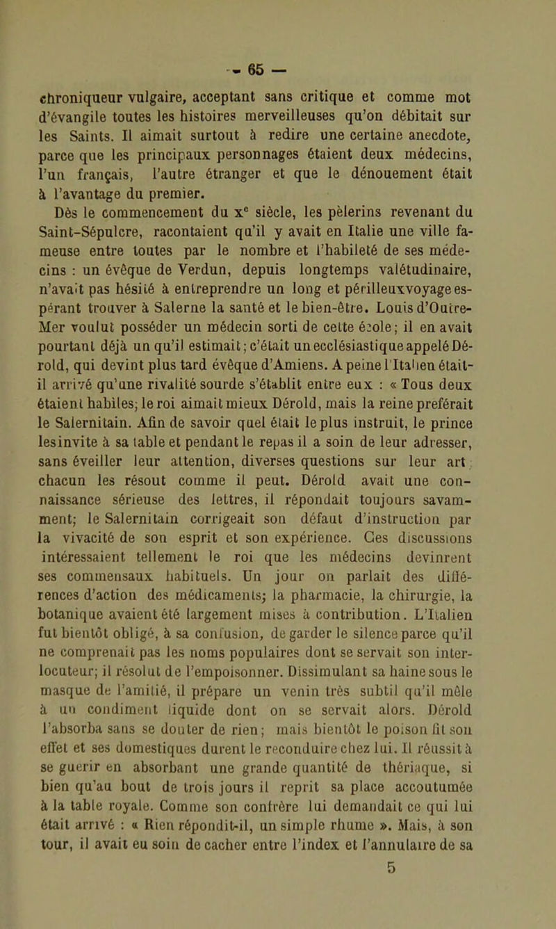chroniqueur vulgaire, acceptant sans critique et comme mot d'évangile toutes les histoires merveilleuses qu'on débitait sur les Saints. Il aimait surtout à redire une certaine anecdote, parce que les principaux personnages étaient deux médecins, l'un français, l'autre étranger et que le dénouement était à l'avantage du premier. Dès le commencement du siècle, les pèlerins revenant du Saint-Sépulcre, racontaient qu'il y avait en Italie une ville fa- meuse entre toutes par le nombre et l'habileté de ses méde- cins : un évêque de Verdun, depuis longtemps valétudinaire, n'avait pas hésité à entreprendre un long et périlleuxvoyagees- pérant trouver à Salerne la santé et le bien-être. Louis d'Ouire- Mer voulut posséder un médecin sorti de celte é:ole; il en avait pourtant déjà un qu'il estimait; c'était un ecclésiastique appelé Dé- rold, qui devint plus tard évêque d'Amiens. A peine l'Italien était- il arrivé qu'une rivalité sourde s'établit entre eux : « Tous deux étaient habiles; le roi aimait mieux Dérold, mais la reine préférait le Salernilain. Afin de savoir quel élait le plus instruit, le prince lesinvite à sa table et pendant le repas il a soin de leur adresser, sans éveiller leur attention, diverses questions sur leur art chacun les résout comme il peut. Dérold avait une con- naissance sérieuse des lettres, il répondait toujours savam- ment; le Salernitain corrigeait son défaut d'instruction par la vivacité de son esprit et son expérience. Ces discussions intéressaient tellement le roi que les médecins devinrent ses commensaux habituels. Un jour on parlait des dillé- rences d'action des médicaments; la pharmacie, la chirurgie, la botanique avaient été largement mises à contribution. L'Iialien fut bientôt obligé, à sa conlusion, de garder le silence parce qu'il ne comprenait pas les noms populaires dont se servait son inter- locuteur; il résolut de l'empoisonner. Dissimulant sa haine sous le masque de l'amilié, il prépare un venin très subtil qu'il môle à un condiment liquide dont on se servait alors. Dérold l'absorba sans se douter de rien ; mais bientôt le poison lit sou eflet et ses domestiques durent le reconduire chez lui. Il réussit à se guérir en absorbant une grande quantité de théri;ique, si bien qu'au bout de trois jours il reprit sa place accoutumée à la table royale. Comme son confrère lui demandait ce qui lui était arrivé : « Rien répondit-il, un simple rhume ». Mais, à son tour, il avait eu soin de cacher entre l'index et l'annulaire de sa 5