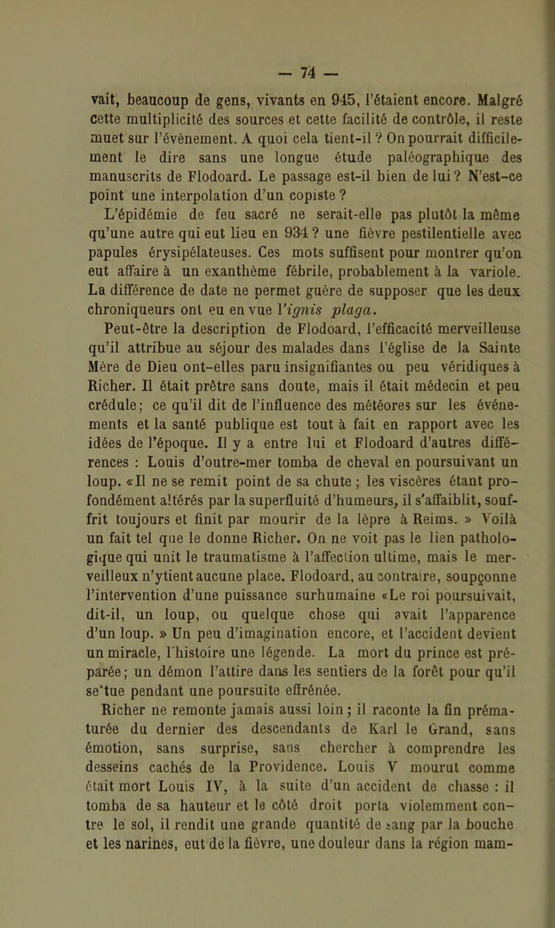 vait, beaucoup de gens, vivants en 945, l'étaient encore. Malgré cette multiplicité des sources et cette facilité de contrôle, il reste muet sur l'événement. A quoi cela tient-il ? On pourrait difficile- ment le dire sans une longue étude paléographique des manuscrits de Flodoard. Le passage est-il bien de lui ? N'est-ce point une interpolation d'un copiste ? L'épidémie de feu sacré ne serait-elle pas plutôt la môme qu'une autre qui eut lieu en 934 ? une fièvre pestilentielle avec papules érysipélateuses. Ces mots suffisent pour montrer qu'on eut affaire à un exanthème fébrile, probablement à la variole. La différence de date ne permet guère de supposer que les deux chroniqueurs ont eu en vue Vignis plaça. Peut-être la description de Flodoard, l'efficacité merveilleuse qu'il attribue au séjour des malades dans l'église de la Sainte Mère de Dieu ont-elles paru insignifiantes ou peu véridiques à Richer. Il était prêtre sans doute, mais il était médecin et peu crédule; ce qu'il dit de l'influence des météores sur les événe- ments et la santé publique est tout à fait en rapport avec les idées de l'époque. Il y a entre lui et Flodoard d'autres diffé- rences : Louis d'outre-mer tomba de cheval en poursuivant un loup. «Il ne se remit point de sa chute ; les viscères étant pro- fondément altérés par la superfluité d'humeurs, il s'affaiblit, souf- frit toujours et finit par mourir de la lèpre à Reims. » Voilà un fait tel que le donne Richer. On ne voit pas le lien patholo- gique qui unit le traumatisme à l'affection ultime, mais le mer- veilleux n'ytient aucune place. Flodoard, au contraire, soupçonne l'intervention d'une puissance surhumaine «Le roi poursuivait, dit-il, un loup, ou quelque chose qui avait l'apparence d'un loup. » Un peu d'imagination encore, et l'accident devient un miracle, l'histoire une légende. La mort du prince est pré- parée ; un démon l'attire dans les sentiers de la forêt pour qu'il se'tue pendant une poursuite effrénée. Richer ne remonte jamais aussi loin ; il raconte la fin préma- turée du dernier des descendants de Karl le Grand, sans émotion, sans surprise, sans chercher à comprendre les desseins cachés de la Providence. Louis V mourut comme était mort Louis IV, à la suite d'un accident de chasse : il tomba de sa hauteur et le côté droit porta violemment con- tre le sol, il rendit une grande quantité de sang par la bouche et les narines, eut dé la fièvre, une douleur dans la région mam-