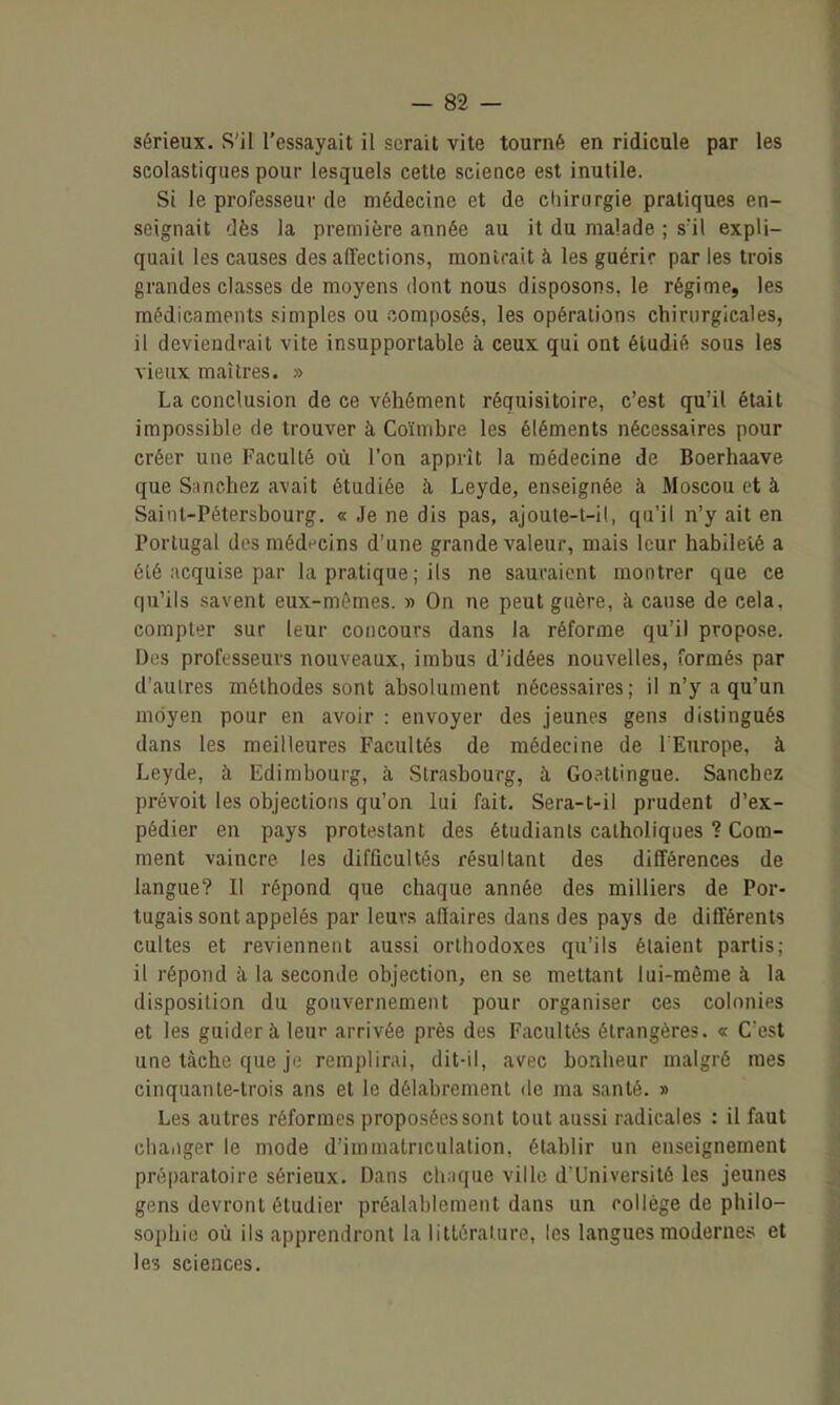 sérieux. S'il l'essayait il serait vite tourné en ridicule par les seolastigues pour lesquels cette science est inutile. Si le professeur de médecine et de diirurgie pratiques en- seignait dès la première année au it du malade ; s'il expli- quait les causes des affections, montrait à les guérir par les trois grandes classes de moyens dont nous disposons, le régime, les médicaments simples ou composés, les opérations chirurgicales, il deviendrait vite insupportable à ceux qui ont étudié sous les vieux maîtres. » La conclusion de ce véhément réquisitoire, c'est qu'il était impossible de trouver à Coïmbre les éléments nécessaires pour créer une Faculté où l'on apprît la médecine de Boerhaave que Sîinchez avait étudiée à Leyde, enseignée à Moscou et à Saint-Pétersbourg. « Je ne dis pas, ajoute-l-il, qu'il n'y ait en Portugal des médecins d'une grande valeur, mais leur habileté a ôlé acquise par la pratique ; ils ne sauraient montrer que ce qu'ils savent eux-mi^mes. » On ne peut guère, k cause de cela, compter sur leur concours dans la réforme qu'il propose. Des professeurs nouveaux, imbus d'idées nouvelles, formés par d'aulres méthodes sont absolument nécessaires; il n'y a qu'un moyen pour en avoir : envoyer des jeunes gens distingués dans les meilleures Facultés de médecine de l'Europe, à Leyde, à Edimbourg, à Strasbourg, à, Goattingue. Sanchez prévoit les objections qu'on lui fait, Sera-t-il prudent d'ex- pédier en pays protestant des étudiants catholiques ? Com- ment vaincre les difficultés résultant des différences de langue? Il répond que chaque année des milliers de Por- tugais sont appelés par leurs affaires dans des pays de différents cultes et reviennent aussi orthodoxes qu'ils étaient partis; il répond à la seconde objection, en se mettant lui-même à la disposition du gouvernement pour organiser ces colonies et les guider à leur arrivée près des Facultés étrangères. « C'est une tâche que ji; remplirai, dit-il, avec bonheur malgré mes cinquante-trois ans et le délabrement de ma santé. » Les autres réformes proposées sont tout aussi radicales : il faut changer le mode d'immatriculation, établir un enseignement préparatoire sérieux. Dans chuque ville d'Université les jeunes gens devront étudier préalablement dans un collège de philo- sophie où ils apprendront la littérature, les langues modernes et les sciences.