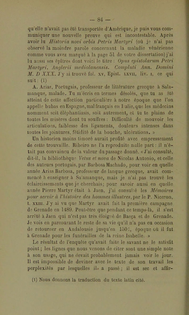 qu'elle n'avait pas été transportée d'Amérique, je puis vous com- muniquer une nouvelle preuve qui est incontestable. Après avoir lu Historia novi orbis Pelris Marlyri (où ji^ n'ai pas observé la moindre parole concernant la maladie vénérienne comme vous avez marqué à la page 51 de votre dissertation) j'ai lu aussi ses épîlres dont voici le titre : Opus epislolarum Pétri Mai'lyri, Anglerii mediolanensis. Compluli Ann. Domini M. D XXX. J y ai trouvé fol. xv, Epist. lxvii, liv. i, ce qui suit: (1) A. Arias, Portugais, professeur de littérature grecque à Sala- manque, malade. Tu m'écris en termes désolés, que tu as été atteint de cette affeclion paciiculière îi notre époque que l'on appelle bubas en Espagne, mal français en ralie,que les médecins nomment soit éléphantiasis, soit autrement, et tu te plains de toutes les misères dont tu souffres : Difficulté de mouvoir les articulatioas, faiblesse des ligaments, douleurs intenses dans toutes les jointures, fétidité de la bouche, ulcérations. » Un historien moins timoré aurait proûté avec empressement de cette trouvaille. Riboiro ne l'a reproduite nulle part : il n'é- tait pas convaincu de la valeur du passage donné. «J'ai consulté, dit-il, la bibliothèque Velus cl nova de Nicolas Antonio, et celle des auteurs portugais, par Barbosa Machado^ pour voir en quelle année Arias Barbosa, professeur de lanque grecque, avait com- mencé h enseigner à Sa'amanque, mais je n'ai pas trouvé les éclaircissements que je cherchais; pour savoir aussi en quelle année Pierre Martyr était h Jaen, j'ai consulié les Mémoires pour servir à l'histoire des hommes illustres, par le P. Niceron, t. XXIII. J'y ai vu que Martyr avait fait la première campagne de Grenade en 1489. Peut-être que pendant ce temps-là, il s'est arrêté à Jaen qui n'est pas très éloigné de Baeça et de Grenade. Je vois en parcourant le reste de sa vie qu'il n'a pas eu occasion de retourner en Andalousie jusqu'en 150:, époque où il fut à Grenade pour les funérailles de la reine Isabelle. » Le résultat de l'enquête qu'avait faite le savant ne le satisfit point ; les lignes que nous venons de citer sont une simple note à son usage, qui ne devait probablement jamais voir le jour. Il est impossible de deviner avec le texte de son travail les perplexités par lesquelles iU a passé ; il est sec et affir- (1) Nous donnons la traduction du texte latin cité.