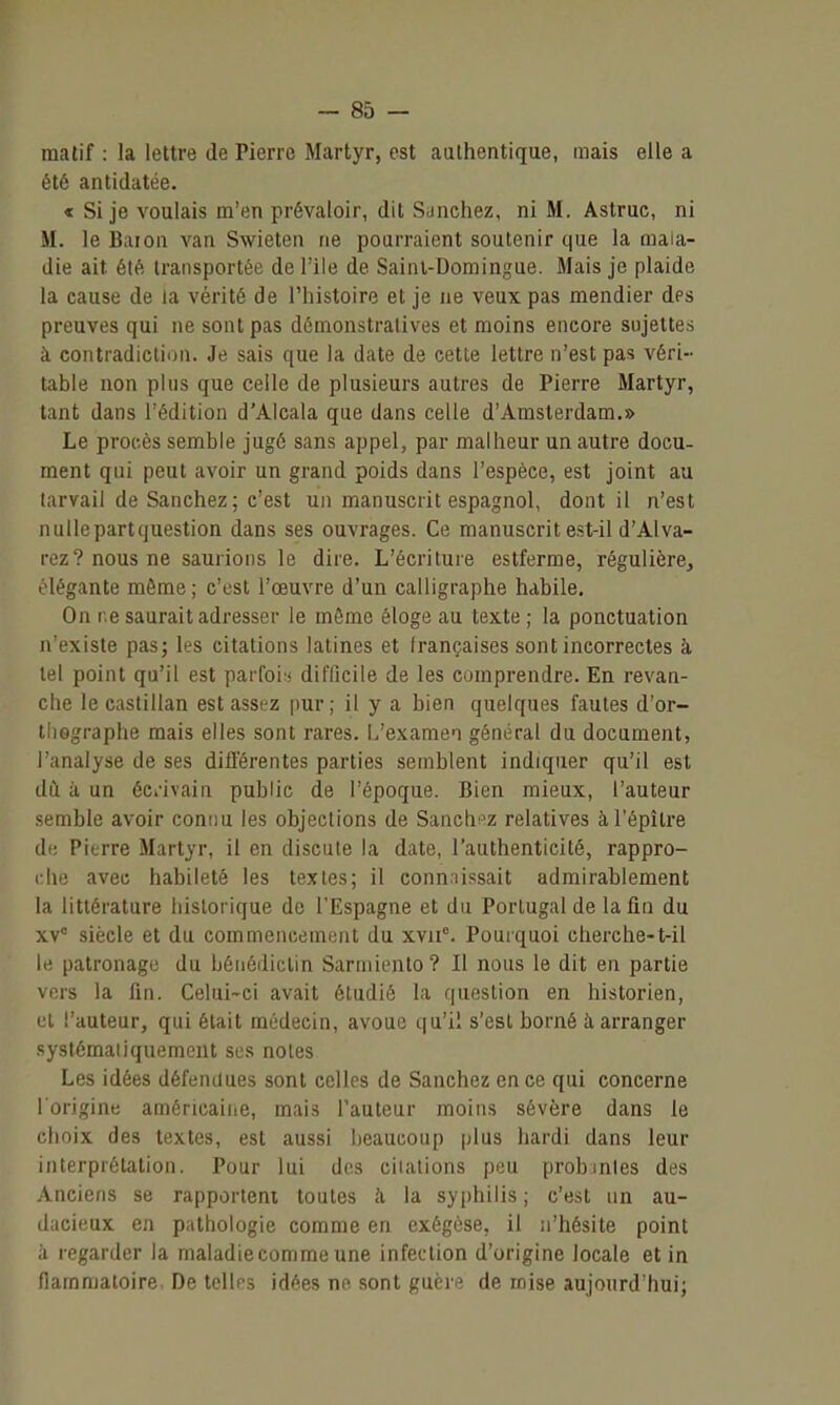 matif : la lettre de Pierre Martyr, est authentique, mais elle a été antidatée. « Si je voulais m'en prévaloir, dit Sunchez, ni M. Astruc, ni M. le Baioa van Swieten ne pourraient soutenir que la mala- die ait été transportée de l'Ile de Sainl-Domingue. Mais je plaide la cause de la vérité de l'histoire et je ne veux pas mendier des preuves qui ne sont pas démonstratives et moins encore sujettes à contradiction. Je sais que la date de cette lettre n'est pas véri- table non plus que celle de plusieurs autres de Pierre Martyr, tant dans l'édition d'Alcala que dans celle d'Amsterdam.» Le procès semble jugé sans appel, par malheur un autre docu- ment qui peut avoir un grand poids dans l'espèce, est joint au tarvail de Sanchez; c'est un manuscrit espagnol, dont il n'est nullcpartquestion dans ses ouvrages. Ce manuscrit est-il d'Alva- rez? nous ne saurions le dire. L'écriture estferme, régulière, olégante même ; c'est l'œuvre d'un calligraphe habile. On ne saurait adresser le môme éloge au texte ; la ponctuation n'existe pas; les citations latines et Irançaiscs sont incorrectes à tel point qu'il est parfoi:* difficile de les comprendre. En revan- che le castillan est assez pur; il y a bien quelques fautes d'or- tliGgraphe mais elles sont rares. L'examen général du document, l'analyse de ses différentes parties semblent indiquer qu'il est dù à un éCi'ivain public de l'époque. Bien mieux, l'auteur semble avoir connu les objections de Sanch^'z relatives àl'épître de Pierre Martyr, il en discute la date, l'authenticité, rappro- che avec habileté les textes; il conn.iissait admirablement la littérature historique de l'Espagne et du Portugal de la fin du xv° siècle et du commencement du xvii°. Pouiquoi cherche-t-il le patronage du bénédictin Sarniiento? Il nous le dit en partie vers la fin. Celui-ci avait étudié la question en historien, et l'auteur, qui était médecin, avoue qu'il s'est borné à arranger systômaiiquement ses notes Les idées défendues sont celles de Sanchez en ce qui concerne l'origine américaine, mais l'auteur moins sévère dans le choix des textes, est aussi beaucoup plus hardi dans leur interprétation. Pour lui dos citations peu probmles des Anciens se rapportent toutes à la sy{)hilis ; c'est un au- lacieux en pathologie comme en exégèse, il n'hésite point ,1 regarder la maladie comme une infection d'origine locale et in flammatoire, De tellps idées no sont guère de mise aujourd'hui;